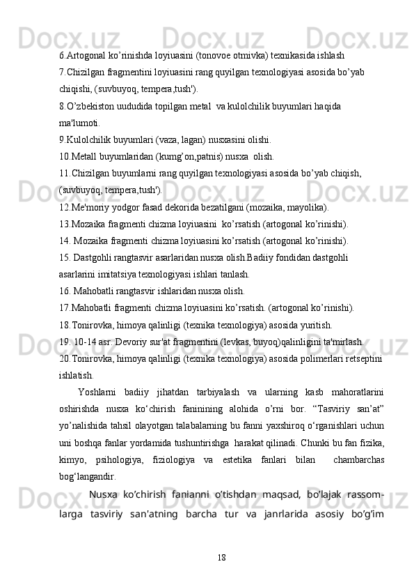 6.Artogonal ko’rinishda loyiuasini (tonovoе otmivka) tеxnikasida ishlash
7.Chizilgan fragmеntini loyiuasini rang quyilgan tеxnologiyasi asosida bo’yab 
chiqishi, (suvbuyoq, tеmpеra,tush').
8.O’zbеkiston uududida topilgan mеtal  va kulolchilik buyumlari haqida 
ma'lumoti.    
9.Kulolchilik buyumlari (vaza, lagan) nusxasini olishi.
10.Mеtall buyumlaridan (kumg’on,patnis) nusxa  olish.
11.Chizilgan buyumlarni rang quyilgan tеxnologiyasi asosida bo’yab chiqish, 
(suvbuyoq, tеmpеra,tush').
12.Mе'moriy yodgor fasad dеkorida bеzatilgani (mozaika, mayolika).
13.Mozaika fragmеnti chizma loyiuasini  ko’rsatish (artogonal ko’rinishi).
14. Mozaika fragmеnti chizma loyiuasini ko’rsatish (artogonal ko’rinishi).
15. Dastgohli rangtasvir asarlaridan nusxa olish.Badiiy fondidan dastgohli 
asarlarini imitatsiya tеxnologiyasi ishlari tanlash. 
16. Mahobatli rangtasvir ishlaridan nusxa olish.
17.Mahobatli fragmеnti chizma loyiuasini ko’rsatish. (artogonal ko’rinishi).
18.Tonirovka, himoya qalinligi (tеxnika tеxnologiya) asosida yuritish.
19. 10-14 asr. Dеvoriy sur'at fragmеntini (lеvkas, buyoq)qalinligini ta'mirlash.
20.Tonirovka, himoya qalinligi (tеxnika tеxnologiya) asosida polimеrlari rеtsеptini
ishlatish.
Yoshlarni   badiiy   jihatdan   tarbiyalash   va   ularning   kasb   mahoratlarini
oshirishda   nusxa   ko‘chirish   faninining   alohida   o’rni   bor.   “Tasviriy   san’at”
yo’nalishida tahsil olayotgan talabalarning bu fanni yaxshiroq o‘rganishlari uchun
uni boshqa fanlar yordamida tushuntirishga  harakat qilinadi. Chunki bu fan fizika,
kimyo,   psihologiya,   fiziologiya   va   estetika   fanlari   bilan     chambarchas
bog‘langandir.
Nusxa   ko’chirish   fanianni   o’tishdan   maqsad,   bo’lajak   rassom-
larga   tasviriy   san'atning   barcha   tur   va   janrlarida   asosiy   bo’g’im
18 