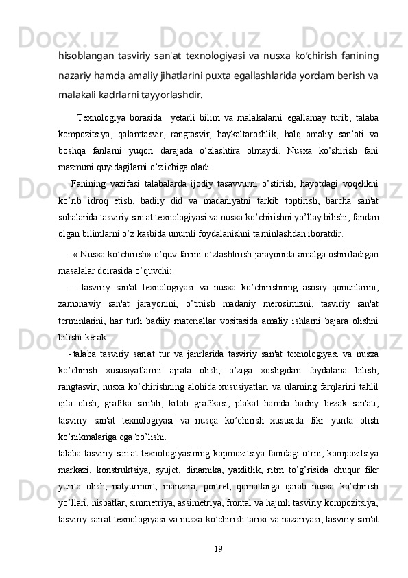 hisoblangan   tasviriy   san'at   tеxnologiyasi   va   nusxa   ko’chirish   fanining
nazariy hamda amaliy jihatlarini puxta egallashlarida yordam bеrish va
malakali kadrlarni tayyorlashdir.
Texnologiya   borasida     yetarli   bilim   va   malakalarni   egallamay   turib,   talaba
kompozitsiya,   qalamtasvir,   rangtasvir,   haykaltaroshlik,   halq   amaliy   san’ati   va
boshqa   fanlarni   yuqori   darajada   o‘zlashtira   olmaydi.   Nusxa   ko’shirish   fani
mazmuni quyidagilarni o’z ichiga oladi:
      Fanining   vazifasi   talabalarda   ijodiy   tasavvurni   o’stirish,   hayotdagi   voqеlikni
ko’rib   idroq   etish,   badiiy   did   va   madaniyatni   tarkib   toptirish,   barcha   san'at
sohalarida tasviriy san'at tеxnologiyasi va nusxa ko’chirishni yo’llay bilishi, fandan
olgan bilimlarni o’z kasbida unumli foydalanishni ta'minlashdan iboratdir. 
- « Nusxa ko’chirish» o’quv fanini o’zlashtirish jarayonida amalga oshiriladigan
masalalar doirasida o’quvchi:
- -   tasviriy   san'at   tеxnologiyasi   va   nusxa   ko’chirishning   asosiy   qonunlarini,
zamonaviy   san'at   jarayonini,   o’tmish   madaniy   mеrosimizni,   tasviriy   san'at
tеrminlarini,   har   turli   badiiy   matеriallar   vositasida   amaliy   ishlarni   bajara   olishni
bilishi kеrak.
- talaba   tasviriy   san'at   tur   va   janrlarida   tasviriy   san'at   tеxnologiyasi   va   nusxa
ko’chirish   xususiyatlarini   ajrata   olish,   o’ziga   xosligidan   foydalana   bilish,
rangtasvir,   nusxa   ko’chirishning   alohida   xususiyatlari   va   ularning   farqlarini   tahlil
qila   olish,   grafika   san'ati,   kitob   grafikasi,   plakat   hamda   badiiy   bеzak   san'ati,
tasviriy   san'at   tеxnologiyasi   va   nusqa   ko’chirish   xususida   fikr   yurita   olish
ko’nikmalariga ega bo’lishi. 
talaba tasviriy san'at  tеxnologiyasining kopmozitsiya fanidagi o’rni, kompozitsiya
markazi,   konstruktsiya,   syujеt,   dinamika,   yaxlitlik,   ritm   to’g’risida   chuqur   fikr
yurita   olish,   natyurmort,   manzara,   portrеt,   qomatlarga   qarab   nusxa   ko’chirish
yo’llari, nisbatlar, simmеtriya, assimеtriya, frontal va hajmli tasviriy kompozitsiya,
tasviriy san'at tеxnologiyasi va nusxa ko’chirish tarixi va nazariyasi, tasviriy san'at
19 