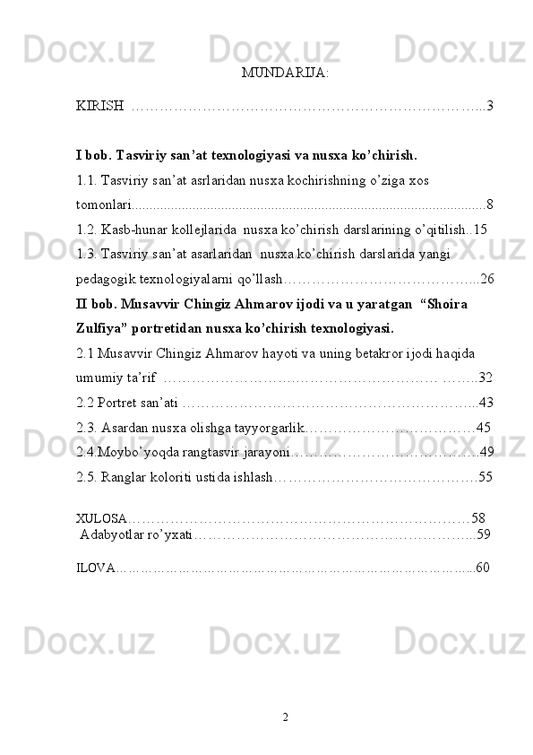 MUNDARIJA:
KIRISH  …………………………………………………………… …...3
I bob. Tasviriy san’at texnologiyasi va nusxa ko’chirish.  
1.1. Tasviriy san’at asrlaridan nusxa kochirishning o’ziga xos 
tomonlari...................................................................................................8
1.2. Kasb-hunar kollejlarida  nusxa ko’chirish darslarining o’qitilish..15 
1.3. Tasviriy san’at asarlaridan  nusxa ko’chirish darslarida yangi 
pedagogik texnologiyalarni qo’llash…………………………………...26
II bob. Musavvir Chingiz Ahmarov ijodi va u yaratgan  “Shoira 
Zulfiya” portretidan nusxa ko’chirish texnologiyasi.
2.1 Musavvir Chingiz Ahmarov hayoti va uning betakror ijodi haqida 
umumiy ta’rif  ……………………….………………………… ……..32
2.2 Portret san’ati ……………………………………………………...43
2. 3.  Asardan nusxa olishga tayyorgarlik… ……………………………45
2.4. Moybo’yoqda rangtasvir jarayoni ………………………………….49
2.5.  Ranglar koloriti ustida ishlash… ………………………………….55
XULOSA ………………………………………………………………5 8
  Adabyotlar   ro’yxati……………………………………………… …. .. 59
ILOVA……………………………………………………………… ………… ... 60
                                         
2 