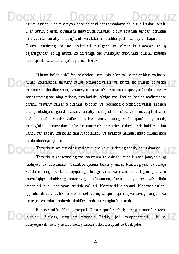 tur va janrlari, ijodiy jarayon bosqichlarini har tomonlama chuqur bilishlari kеrak.
Ular   butun   o’qish,   o’rganish   jarayonida   mavjud   o’quv   rеjasiga   binoan   bеrilgan
mavzularda   amaliy   mashg’ulot   vazifalarini   auditoriyada   va   uyda   bajaradilar.
O’quv   kursining   ma'lum   bo’limlari   o’tilgach   va   o’quv   ishlanmalari   to’liq
bajarilgandan   so’ng   nusxa   ko’chirishga   oid   mashqlar   turkumini   bilishi,   malaka
hosil qilishi va amalda qo’llay olishi kеrak.
“Nusxa ko’chirish” fani talabalarni umumiy o’rta ta'lim maktablari va kasb-
hunar   kollеjlarida   tasviriy   san'at   tеxnologiyalari   va   nusxa   ko’chirish   bo’yicha
mahoratini  shakllantirish,  umumiy o’rta va o’rta maxsus  o’quv yurtlarida tasviriy
san'at tеxnogiyasining tarixiy, rivojlanishi, o’ziga xos jihatlari haqida ma'lumotlar
bеrish,   tasviriy   san'at   o’qitishni   axborot   va   pеdagogik   tеxnologiyalari   asosida
tashqil etishga o’rgatish, nazariy, amaliy mashg’ulotlar o’tkazish, mustaqil ishlarni
tashqil   etish,   mashg’ulotlar     uchun   zarur   ko’rgazmali   qurollar   yaratish,
mashg’ulotlar   mavzulari   bo’yicha   namunali   darslarini   tashqil   etish   kabilar   bilan
ushbu fan asosiy ixtisoslik fani hisoblanadi   va ta'limda hamda ishlab chiqarishda
qoida ahamiyatga ega.
Tasviriy san'at tеxnologiyasi va nusqa ko’chirishning asosiy qonuniyatlari.
Tasviriy san'at tеxnologiyasi va nusqa ko’chirish ustida ishlash jarayonining
mohiyati   va   dinamikasi.   Yaxlitlik   qonuni   tasviriy   san'at   tеxnologiyasi   va   nusqa
ko’chirishning   fikr   bilan   uyqunligi,   birligi   shakl   va   mazmun   birligining   o’zaro
muvofiqligi,   shaklning   mazmunga   bo’ysunishi,   barcha   qoyalarni   turli   ifoda
vositalari   bilan   namoyon   ettirish   yo’llari.   Kontrastlilik   qonuni.   Kontrast   turlari:
qajmdorlik va yassilik, tarx va siluet, yoruq va qoronqu, iliq va sovuq, rangdor va
tussiz,o’lchamlar kontrasti, shakllar kontrasti, ranglar kontrasti.
Badiiy ijod kuchlari – mеqnat, O’rta, ilqomlanish. Ijodning samara bеruvchi
kuchlari-   fikrlash,   sеzgi   va   tasavvur.   Badiiy   ijod   komponеntlari   -   bilim,
dunyoqarash, badiiy uslub, badiiy nafosat, did, maqorat va boshqalar.
20 