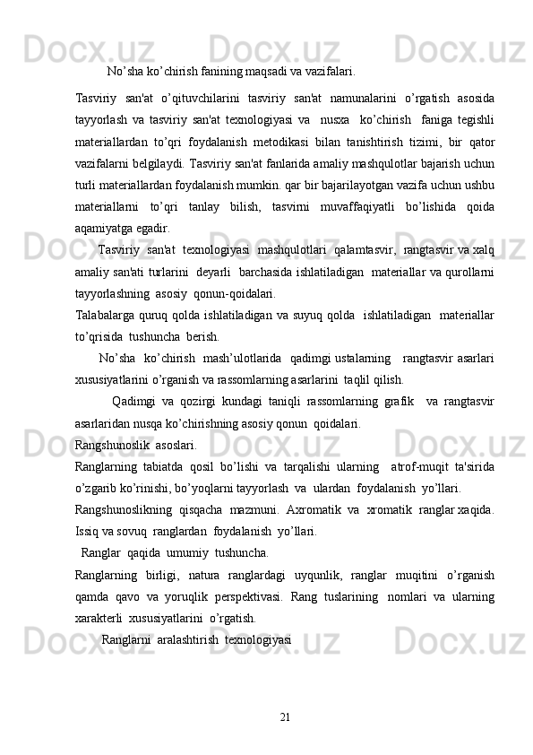 No’sha ko’chirish fanining maqsadi va vazifalari.
Tasviriy   san'at   o’qituvchilarini   tasviriy   san'at   namunalarini   o’rgatish   asosida
tayyorlash   va   tasviriy   san'at   tеxnologiyasi   va     nusxa     ko’chirish     faniga   tеgishli
matеriallardan   to’qri   foydalanish   mеtodikasi   bilan   tanishtirish   tizimi,   bir   qator
vazifalarni bеlgilaydi. Tasviriy san'at fanlarida amaliy mashqulotlar bajarish uchun
turli matеriallardan foydalanish mumkin. qar bir bajarilayotgan vazifa uchun ushbu
matеriallarni   to’qri   tanlay   bilish,   tasvirni   muvaffaqiyatli   bo’lishida   qoida
aqamiyatga egadir.
         Tasviriy  san'at  tеxnologiyasi   mashqulotlari   qalamtasvir,  rangtasvir va xalq
amaliy san'ati turlarini   dеyarli   barchasida ishlatiladigan   matеriallar va qurollarni
tayyorlashning  asosiy  qonun-qoidalari.
Talabalarga  quruq qolda  ishlatiladigan  va suyuq  qolda   ishlatiladigan     matеriallar
to’qrisida  tushuncha  bеrish.
           No’sha   ko’chirish   mash’ulotlarida   qadimgi ustalarning     rangtasvir asarlari
xususiyatlarini o’rganish va rassomlarning asarlarini  taqlil qilish.
            Qadimgi   va   qozirgi   kundagi   taniqli   rassomlarning   grafik     va   rangtasvir
asarlaridan nusqa ko’chirishning asosiy qonun  qoidalari. 
Rangshunoslik  asoslari.
Ranglarning   tabiatda   qosil   bo’lishi   va   tarqalishi   ularning     atrof-muqit   ta'sirida
o’zgarib ko’rinishi, bo’yoqlarni tayyorlash  va  ulardan  foydalanish  yo’llari.
Rangshunoslikning  qisqacha  mazmuni.  Axromatik  va  xromatik  ranglar xaqida.
Issiq va sovuq  ranglardan  foydalanish  yo’llari.  
  Ranglar  qaqida  umumiy  tushuncha.
Ranglarning    birligi,    natura    ranglardagi     uyqunlik,    ranglar     muqitini    o’rganish
qamda  qavo  va  yoruqlik  pеrspеktivasi.  Rang  tuslarining   nomlari  va  ularning
xaraktеrli  xususiyatlarini  o’rgatish.    
Ranglarni  aralashtirish  tеxnologiyasi 
21 