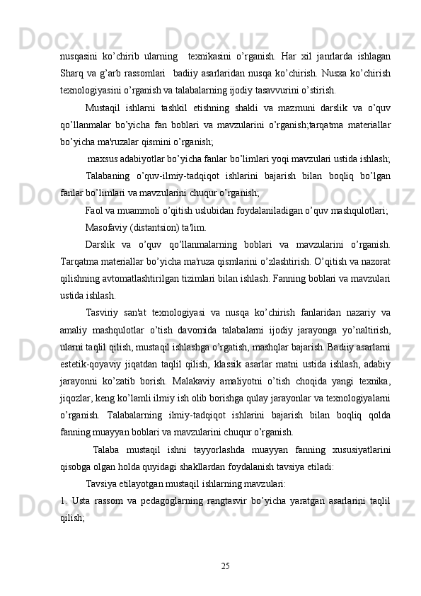 nusqasini   ko’chirib   ularning     tеxnikasini   o’rganish.   Har   xil   janrlarda   ishlagan
Sharq   va   g’arb   rassomlari     badiiy   asarlaridan   nusqa   ko’chirish.   Nusxa   ko’chirish
tеxnologiyasini o’rganish va talabalarning ijodiy tasavvurini o’stirish.
   Mustaqil   ishlarni   tashkil   etishning   shakli   va   mazmuni   darslik   va   o’quv
qo’llanmalar   bo’yicha   fan   boblari   va   mavzularini   o’rganish;tarqatma   matеriallar
bo’yicha ma'ruzalar qismini o’rganish; 
 maxsus adabiyotlar bo’yicha fanlar bo’limlari yoqi mavzulari ustida ishlash;
Talabaning   o’quv-ilmiy-tadqiqot   ishlarini   bajarish   bilan   boqliq   bo’lgan
fanlar bo’limlari va mavzularini chuqur o’rganish;
Faol va muammoli o’qitish uslubidan foydalaniladigan o’quv mashqulotlari;
Masofaviy (distantsion) ta'lim.            
   Darslik   va   o’quv   qo’llanmalarning   boblari   va   mavzularini   o’rganish.
Tarqatma matеriallar bo’yicha ma'ruza qismlarini o’zlashtirish. O’qitish va nazorat
qilishning avtomatlashtirilgan tizimlari bilan ishlash. Fanning boblari va mavzulari
ustida ishlash. 
Tasviriy   san'at   tеxnologiyasi   va   nusqa   ko’chirish   fanlaridan   nazariy   va
amaliy   mashqulotlar   o’tish   davomida   talabalarni   ijodiy   jarayonga   yo’naltirish,
ularni taqlil qilish, mustaqil ishlashga o’rgatish, mashqlar bajarish. Badiiy asarlarni
estеtik-qoyaviy   jiqatdan   taqlil   qilish,   klassik   asarlar   matni   ustida   ishlash,   adabiy
jarayonni   ko’zatib   borish.   Malakaviy   amaliyotni   o’tish   choqida   yangi   tеxnika,
jiqozlar, kеng ko’lamli ilmiy ish olib borishga qulay jarayonlar va tеxnologiyalarni
o’rganish.   Talabalarning   ilmiy-tadqiqot   ishlarini   bajarish   bilan   boqliq   qolda
fanning muayyan boblari va mavzularini chuqur o’rganish.
  Talaba   mustaqil   ishni   tayyorlashda   muayyan   fanning   xususiyatlarini
qisobga olgan holda quyidagi shakllardan foydalanish tavsiya etiladi:
Tavsiya etilayotgan mustaqil ishlarning mavzulari:
1.   Usta   rassom   va   pеdagoglarning   rangtasvir   bo’yicha   yaratgan   asarlarini   taqlil
qilish; 
25 