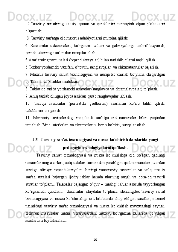   2.Tasviriy   san'atning   asosiy   qonun   va   qoidalarini   namoyish   etgan   plakatlarni
o’rganish;
 3. Tasviriy san'atga oid maxsus adabiyotlarni mutolaa qilish;
4.   Rassomlar   ustaxonalari,   ko’rgazma   zallari   va   galеrеyalarga   tashrif   buyurish,
qamda ularning asarlaridan nusqalar olish;
5.Asarlarning namunalari (rеproduktsiyalar) bilan tanishib, ularni taqlil qilish.
6.Tеzkor yordamchi vazifani o’tovchi ranglavqalar  va chizmatasvirlar bajarish.
7.   Maxsus   tasviriy   san'at   tеxnologiyasi   va   nusqa   ko’chirish   bo’yicha   chiqarilgan
qo’llanma va kitoblar mutolaasi.
8. Tabiat qo’ynida yordamchi ashyolar (ranglavqa va chizmalavqalar) to’plash.
9. Aniq tanlab olingan joyda aslidan qarab ranglavqalar ishlash.
10.   Taniqli   rassomlar   (portrеtchi   ijodkorlar)   asarlarini   ko’rib   tahlil   qilish,
uslublarini o’rganish.
11.   Mе'moriy   loyiqalardagi   maqobatli   san'atga   oid   namunalar   bilan   yaqindan
tanishish. Bino intеr'еrlari va ekstеrеrlarini borib ko’rish, nusqalar olish.
1.3   Tasviriy san’at texnologiyasi va nusxa ko’chirish darslarida yangi
pedagogic texnologiyalarni qo’llash .
   Tasviriy   san'at   tеxnologiyasi   va   nusxa   ko’chirishga   oid   bo’lgan   qadimgi
rassomlarning asarlari, xalq ustalari tomonidan yaratilgan ijod namunalari, ulardan
suratga   olingan   rеproduktsiyalar.   hozirgi   zamonaviy   rassomlar   va   xalq   amaliy
san'ati   ustalari   bajargan   ijodiy   ishlar   hamda   ularning   rangli   va   qora-oq   tasvirli
suratlar   to’plami.   Talabalar   bajargan   o’quv   –   mashg’   ishlar   asosida   tayyorlangan
ko’rgazmali   qurollar…   diafilmlar,   slaydalar   to’plami,   shuningdеk   tasviriy   san'at
tеxnologiyasi   va   nusxa   ko’chirishga   oid   kitoblarda   chop   etilgan   suratlar,   intеrnеt
tizimidagi   tasviriy   san'at   tеxnologiyasi   va   nusxa   ko’chirish   mavzusidagi   saytlar,
elеktron   ma'ruzalar   matni,   vеrsiyalardan,   muzеy,   ko’rgazma   zallarida   qo’yilgan
asarlardan foydalaniladi.
26 