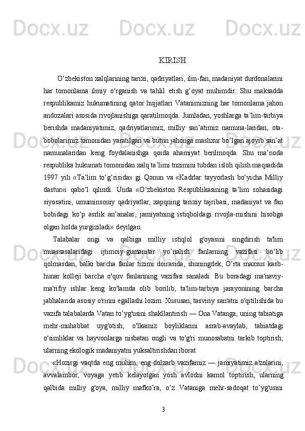 KIRISH
О ‘zbekiston xalqlarining tarixi, qadriyatlari, ilm-fan, madaniyat durdonalarini
har   tomonlama   ilmiy   о ‘rganish   va   ta hlil   etish   g‘oyat   muhimdir.   Shu   maksadda
respublikamiz   hukumatining   qator   hujjatlari   Vatanimizning   har   tomonlama   jahon
andozalari asosida rivojlanishiga qaratilmoqda. Jumladan, yoshlarga ta’lim-tarbiya
berishda   madaniyatimiz,   qadriyatlarimiz,   milliy   san’atimiz   namuna-laridan,   ota-
bobolarimiz tomonidan yaratilgan va butun jahonga mashxur bо‘lgan ajoyib san’at
namunalaridan   keng   foydalanishga   qoida   ahamiyat   berilmoqda.   Shu   ma’noda
respublika hukumati tomonidan xalq ta’limi tnzimini tubdan isloh qilish maqsadida
1997   yili   «Ta’lim   tо‘g‘risida»   gi   Qonun   va   «Kadrlar   tayyorlash   bо‘yicha   Milliy
dastur»i   qabo’l   qilindi.   Unda   «О‘zbekiston   Respublikasining   ta’lim   sohasidagi
siyosatini,   umuminsoniy   qadriyatlar,   xapqning   tarixiy   tajribasi,   madaniyat   va   fan
bobidagi   kо‘p   asrlik   an’analar,   jamiyatning   istiqboldagi   rivojla-mishini   hisobga
olgan holda yurgiziladi» deyilgan.
Talabalar   ongi   va   qalbiga   milliy   istiqlol   g'oyasini   singdirish   ta'lim
muassasalaridagi   ijtimoiy-gumanitar   yo’nalish   fanlarning   vazifasi   bo’lib
qolmasdan,   balki   barcha   fanlar   tizimi   doirasida,   shuningdek,   O’rta   maxsus   kasb-
hunar   kolleji   barcha   o'quv   fanlarining   vazifasi   sanaladi.   Bu   boradagi   ma'naviy-
ma'rifiy   ishlar   keng   ko'lamda   olib   borilib,   ta'lim-tarbiya   jarayonining   barcha
jabhalarida asosiy o'rinni egallashi lozim. Xususan, tasviriy san'atni o'qitilishida bu
vazifa talabalarda Vatan to’yg'usini shakllantirish — Ona Vatanga, uning tabiatiga
mehr-muhabbat   uyg'otish;   o'lkamiz   boyliklarini   asrab-avaylab,   tabiatdagi
o'simliklar   va   hayvonlarga   nisbatan   ongli   va   to'g'ri   munosabatni   tarkib   toptirish,
ularning ekologik madaniyatni yuksaltirishdan iborat.
«Hozirgi   vaqtda   eng   muhim,   eng   dolzarb   vazifamiz   —   jamiyatimiz   a'zolarini,
avvalambor,   voyaga   yetib   kelayotgan   yosh   avlodni   kamol   toptirish,   ularning
qalbida   milliy   g'oya,   milliy   mafko’ra,   o’z   Vataniga   mehr-sadoqat   to’yg'usini
3 