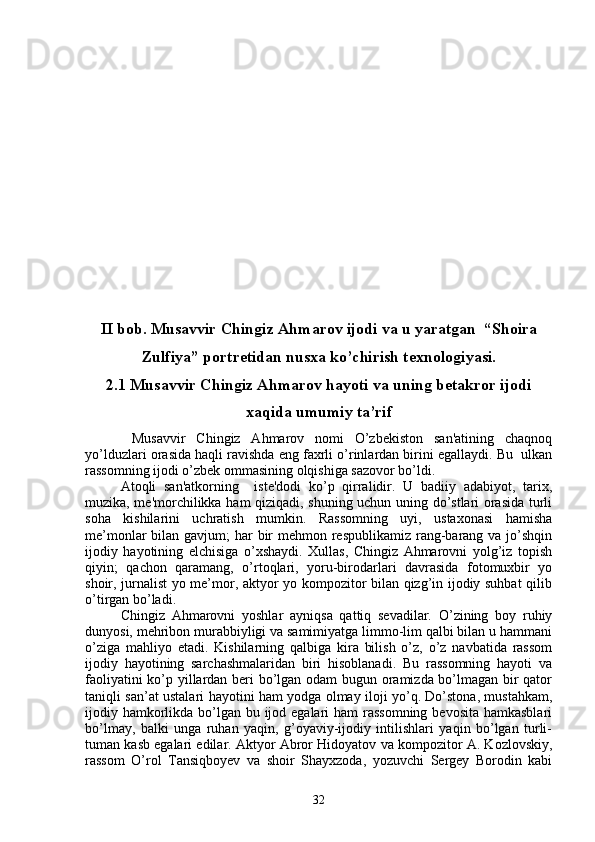 II bob. Musavvir Chingiz Ahmarov ijodi va u yaratgan  “Shoira
Zulfiya” portretidan nusxa ko’chirish texnologiyasi.
2.1 Musavvir Chingiz Ahmarov hayoti va uning betakror ijodi
xaqida umumiy ta’rif
  Musavvir   Chingiz   Ahmarov   nomi   O’zbеkiston   san'atining   chaqnoq
yo’lduzlari orasida haqli ravishda eng faxrli o’rinlardan birini egallaydi. Bu  ulkan
rassomning ijodi o’zbеk ommasining olqishiga sazovor bo’ldi.
Atoqli   san'atkorning     istе'dodi   ko’p   qirralidir.   U   badiiy   adabiyot,   tarix,
muzika, mе'morchilikka ham qiziqadi, shuning uchun uning do’stlari orasida turli
soha   kishilarini   uchratish   mumkin.   Rassomning   uyi,   ustaxonasi   hamisha
mе’monlar  bilan gavjum; har  bir  mеhmon rеspublikamiz rang-barang va jo’shqin
ijodiy   hayotining   elchisiga   o’xshaydi.   Xullas,   Chingiz   Ahmarovni   yolg’iz   topish
qiyin;   qachon   qaramang,   o’rtoqlari,   yoru-birodarlari   davrasida   fotomuxbir   yo
shoir, jurnalist yo me’mor, aktyor yo kompozitor bilan qizg’in ijodiy suhbat qilib
o’tirgan bo’ladi. 
Chingiz   Ahmarovni   yoshlar   ayniqsa   qattiq   sevadilar.   O’zining   boy   ruhiy
dunyosi, mehribon murabbiyligi va samimiyatga limmo-lim qalbi bilan u hammani
o’ziga   mahliyo   etadi.   Kishilarning   qalbiga   kira   bilish   o’z,   o’z   navbatida   rassom
ijodiy   hayotining   sarchashmalaridan   biri   hisoblanadi.   Bu   rassomning   hayoti   va
faoliyatini ko’p yillardan beri bo’lgan odam bugun oramizda bo’lmagan bir qator
taniqli san’at ustalari hayotini ham yodga olmay iloji yo’q. Do’stona, mustahkam,
ijodiy hamkorlikda bo’lgan bu ijod egalari  ham rassomning bevosita hamkasblari
bo’lmay,   balki   unga   ruhan   yaqin,   g’oyaviy-ijodiy   intilishlari   yaqin   bo’lgan   turli-
tuman kasb egalari edilar. Aktyor Abror Hidoyatov va kompozitor A. Kozlovskiy,
rassom   O’rol   Tansiqboyev   va   shoir   Shayxzoda,   yozuvchi   Sergey   Borodin   kabi
32 