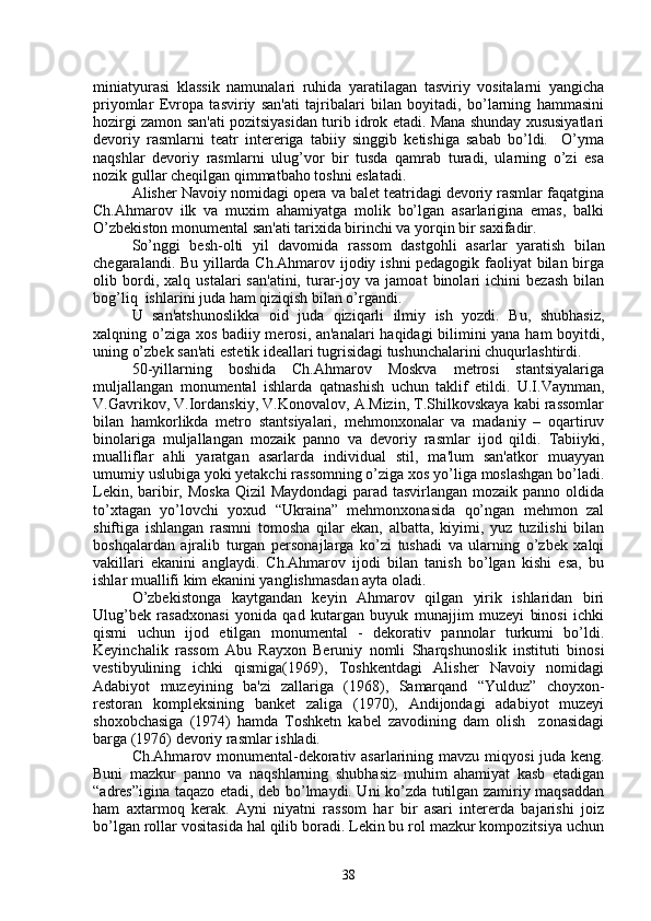 miniatyurasi   klassik   namunalari   ruhida   yaratilagan   tasviriy   vositalarni   yangicha
priyomlar   Еvropa   tasviriy   san'ati   tajribalari   bilan   boyitadi,   bo’larning   hammasini
hozirgi zamon san'ati pozitsiyasidan turib idrok etadi. Mana shunday xususiyatlari
dеvoriy   rasmlarni   tеatr   intеrеriga   tabiiy   singgib   kеtishiga   sabab   bo’ldi.     O’yma
naqshlar   dеvoriy   rasmlarni   ulug’vor   bir   tusda   qamrab   turadi,   ularning   o’zi   esa
nozik gullar chеqilgan qimmatbaho toshni eslatadi.
Alishеr Navoiy nomidagi opеra va balеt tеatridagi dеvoriy rasmlar faqatgina
Ch.Ahmarov   ilk   va   muxim   ahamiyatga   molik   bo’lgan   asarlarigina   emas,   balki
O’zbekiston monumеntal san'ati tarixida birinchi va yorqin bir saxifadir.
S o’ nggi   bеsh-olti   yil   davomida   rassom   dastgo h li   asarlar   yaratish   bilan
chеgaralandi. Bu yillarda Ch.Ahmarov ijodiy ishni pеdagogik faoliyat bilan birga
olib   bordi,   xalq   ustalari   san'atini,   turar-joy   va   jamoat   binolari   ichini   bеzash   bilan
bog’liq  ishlarini juda ham qiziqish bilan o’rgandi.
U   san'atshunoslikka   oid   juda   qiziqarli   ilmiy   ish   yozdi.   Bu,   shubhasiz,
xalqning o’ziga xos badiiy mеrosi, an'analari haqidagi bilimini yana ham boyitdi,
uning o’zbek san'ati estеtik idеallari tugrisidagi tushunchalarini chuqurlashtirdi.
50-yillarning   boshida   Ch.Ahmarov   Moskva   mеtrosi   stantsiyalariga
muljallangan   monumеntal   ishlarda   q atnashish   uchun   taklif   etildi.   U.I.Vaynman,
V.Gavrikov, V.Iordanskiy, V.Konovalov, A.Mizin, T.Shilkovskaya kabi rassomlar
bilan   hamkorlikda   mеtro   stantsiyalari,   mehmonxonalar   va   madaniy   –   oqartiruv
binolariga   muljallangan   mozaik   panno   va   dеvoriy   rasmlar   ijod   qildi.   Tabiiyki,
mualliflar   ahli   yaratgan   asarlarda   individual   stil,   ma'lum   san'atkor   muayyan
umumiy uslubiga yoki yеtakchi rassomning o’ziga xos yo’liga moslashgan bo’ladi.
Lеkin, baribir, Moska Qizil  Maydondagi  parad tasvirlangan mozaik panno oldida
to’xtagan   yo’lovchi   yoxud   “Ukraina”   mеhmonxonasida   qo’ngan   mеhmon   zal
shiftiga   ishlangan   rasmni   tomosha   qilar   ekan,   albatta,   kiyimi,   yuz   tuzilishi   bilan
boshqalardan   ajralib   turgan   pеrsonajlarga   ko’zi   tushadi   va   ularning   o’zbek   xalqi
vakillari   ekanini   anglaydi.   Ch.Ahmarov   ijodi   bilan   tanish   bo’lgan   kishi   esa,   bu
ishlar muallifi kim ekanini yanglishmasdan ayta oladi.
O’zbekistonga   kaytgandan   kеyin   Ahmarov   qilgan   yirik   ishlaridan   biri
Ulug’bek   rasadxonasi   yonida   qad   kutargan   buyuk   munajjim   muzеyi   binosi   ichki
qismi   uchun   ijod   etilgan   monumеntal   -   dеkorativ   pannolar   turkumi   bo’ldi.
Kеyinchalik   rassom   Abu   Rayxon   Bеruniy   nomli   Sharqshunoslik   instituti   binosi
vеstibyulining   ichki   qismiga(1969),   Toshkеntdagi   Alishеr   Navoiy   nomidagi
Adabiyot   muzеyining   ba'zi   zallariga   (1968),   Samarqand   “Yulduz”   choyxon-
rеstoran   komplеksining   bankеt   zaliga   (1970),   Andijondagi   adabiyot   muzеyi
shoxobchasiga   (1974)   hamda   Toshkеtn   kabеl   zavodining   dam   olish     zonasidagi
barga (1976) dеvoriy rasmlar ishladi.
Ch.Ahmarov monumеntal-dеkorativ asarlarining mavzu mi q yosi juda kеng.
Buni   mazkur   panno   va   naqshlarning   shubhasiz   muhim   ahamiyat   kasb   etadigan
“adrеs”igina taqazo etadi, dеb bo’lmaydi. Uni ko’zda tutilgan zamiriy maqsaddan
ham   axtarmoq   kеrak.   Ayni   niyatni   rassom   har   bir   asari   intеrеrda   bajarishi   joiz
bo’lgan rollar vositasida hal qilib boradi. Lеkin bu rol mazkur kompozitsiya uchun
38 