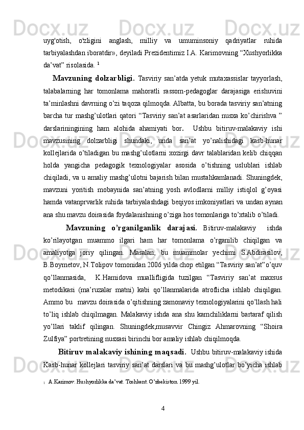 uyg'otish,   o'zligini   anglash,   milliy   va   umuminsoniy   qadriyatlar   ruhida
tarbiyalashdan iboratdir», deyiladi Prezidentimiz I.A. Karimovning “Xushyorlikka
da’vat” risolasida.  1
Mavzuning  dolzarbligi.   Tasviriy   san’atda   yetuk   mutaxassislar   tayyorlash,
talabalarning   har   tomonlama   mahoratli   rassom-pedagoglar   darajasiga   erishuvini
ta’minlashni davrning o’zi taqoza qilmoqda. Albatta, bu borada tasviriy san’atning
barcha tur mashg’ulotlari qatori  “Tasviriy san’at  asarlaridan nusxa ko’chirishva ”
darslariningining   ham   alohida   ahamiyati   bor .     Ushbu   bitiruv-malakaviy   ishi
mavzusining   dolzarbligi   shundaki,   unda   san’at   yo’nalishidagi   kasb-hunar
kollejlarida o’tiladigan bu mashg’ulotlarni xozirgi davr talablaridan kelib chiqqan
holda   yangicha   pedagogik   texnologiyalar   asosida   o’tishning   uslublari   ishlab
chiqiladi, va u amaliy mashg’ulotni bajarish bilan mustahkamlanadi. Shuningdek,
mavzuni   yoritish   mobaynida   san’atning   yosh   avlodlarni   milliy   istiqlol   g’oyasi
hamda vatanprvarlik ruhida tarbiyalashdagi   beqiyos imkoniyatlari va   undan aynan
ana shu mavzu doirasida foydalanishning o’ziga hos tomonlariga to’xtalib o’tiladi.
      Mavzuning   o’rganilganlik   darajasi.   Bitiruv-malakaviy     ishda
ko’rilayotgan   muammo   ilgari   ham   har   tomonlama   o’rganilib   chiqilgan   va
amaliyotga   joriy   qilingan.   Masalan,   bu   muammolar   yechimi   S.Abdirasilov,
B.Boymetov, N.Tolipov tomonidan 2006 yilda chop etilgan “Tasviriy san’at”o’quv
qo’llanmasida,     K.Hamidova   muallifligida   tuzilgan   “Tasviriy   san’at   maxsus
metodikasi   (ma’ruzalar   matni)   kabi   qo’llanmalarida   atroflicha   ishlab   chiqilgan.
Ammo bu   mavzu doirasida o’qitishning zamonaviy texnologiyalarini qo’llash hali
to’liq   ishlab   chiqilmagan.   Malakaviy   ishda   ana   shu   kamchiliklarni   bartaraf   qilish
yo’llari   taklif   qilingan.   Shuningdek,musavvir   Chingiz   Ahmarovning   “Sho i ra
Zulfiya”  portret ining nusxasi birinchi bor amaliy ishlab chiqilmoqda.
           Bitiruv malakaviy ishi ning maqsadi.    Ushbu bitiruv-malakaviy ishida
Kasb-hunar   kollejlari   tasviriy   san’at   darslari   va   bu   mashg’ulotlar   bo’yicha   ishlab
1
   
A.Karimov. Hushyorlikka da’vat. Toshkent. O’zbekiston. 1999 yil.
4 