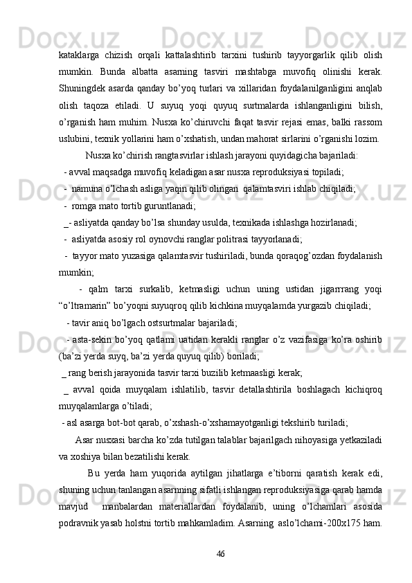 kataklarga   chizish   orqali   kattalashtirib   tarxini   tushirib   tayyorgarlik   qilib   olish
mumkin.   Bunda   albatta   asarning   tasviri   mashtabga   muvofiq   olinishi   kerak.
Shuningdek  asarda  qanday   bo’yoq  turlari  va  xillaridan  foydalanilganligini   anqlab
olish   taqoza   etiladi.   U   suyuq   yoqi   quyuq   surtmalarda   ishlanganligini   bilish,
o’rganish   ham   muhim.   Nusxa   ko’chiruvchi   faqat   tasvir   rejasi   emas,   balki   rassom
uslubini, texnik yollarini ham o’xshatish, undan mahorat sirlarini o’rganishi lozim.
 Nusxa ko’chirish rangtasvirlar ishlash jarayoni quyidagicha bajariladi:
  - avval maqsadga muvofiq keladigan asar nusxa reproduksiyasi topiladi;
  -  namuna o’lchash asliga yaqin qilib olingan  qalamtasviri ishlab chiqiladi;
  -  romga mato tortib guruntlanadi;
  _- asliyatda qanday bo’lsa shunday usulda, texnikada ishlashga hozirlanadi;
  -  asliyatda asosiy rol oynovchi ranglar politrasi tayyorlanadi;
  -  tayyor mato yuzasiga qalamtasvir tushiriladi, bunda qoraqog’ozdan foydalanish
mumkin;
      -   qalm   tarxi   surkalib,   ketmasligi   uchun   uning   ustidan   jigarrrang   yoqi
“o’ltramarin” bo’yoqni suyuqroq qilib kichkina muyqalamda yurgazib chiqiladi;
   - tavir aniq bo’lgach ostsurtmalar bajariladi;
    -   asta-sekin   bo’yoq   qatlami   uatidan   kerakli   ranglar   o’z   vazifasiga   ko’ra   oshirib
(ba’zi yerda suyq, ba’zi yerda quyuq qilib) boriladi;
 _ rang berish jarayonida tasvir tarxi buzilib ketmaasligi kerak;
  _   avval   qoida   muyqalam   ishlatilib,   tasvir   detallashtirila   boshlagach   kichiqroq
muyqalamlarga o’tiladi;
 - asl asarga bot-bot qarab, o’xshash-o’xshamayotganligi tekshirib turiladi;
      Asar nusxasi barcha ko’zda tutilgan talablar bajarilgach nihoyasiga yetkaziladi
va xoshiya bilan bezatilishi kerak.
       Bu   yerda   ham   yuqorida   aytilgan   jihatlarga   e’tiborni   qaratish   kerak   edi,
shuning uchun tanlangan asarnning sifatli ishlangan reproduksiyasiga qarab hamda
mavjud     manbalardan   materiallardan   foydalanib,   uning   o’lchamlari   asosida
podravnik yasab holstni tortib mahkamladim. Asarning  aslo’lchami-200x175 ham.
46 