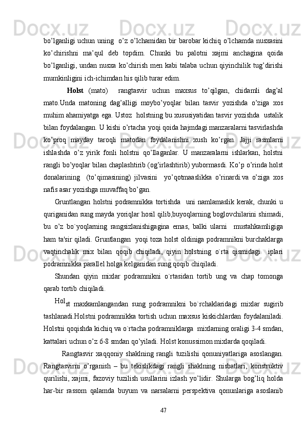 bo’lganligi uchun uning   o’z o’lchamidan bir barobar kichiq o’lchamda nusxasini
ko’chirishni   ma’qul   deb   topdim.   Chunki   bu   palotni   xajmi   anchagina   qoida
bo’lganligi, undan nusxa  ko’chirish  men kabi  talaba uchun qiyinchilik tug’dirishi
mumkinligini ich-ichimdan his qilib turar edim.
       Holst   (mato)     rangtasvir   uchun   maxsus   to’qilgan,   chidamli   dag’al
mato.Unda   matoning   dag’alligi   moybo’yoqlar   bilan   tasvir   yozishda   o’ziga   xos
muhim ahamiyatga ega. Ustoz  holstning bu xususiyatidan tasvir yozishda  ustalik
bilan foydalangan. U kishi o’rtacha yoqi qoida hajmdagi manzaralarni tasvirlashda
ko’proq   mayday   taroqli   matodan   foydalanishni   xush   ko’rgan.   Jajji   rasmlarni
ishlashda   o’z   yirik   fonli   holstni   qo’llaganlar.   U   manzaralarni   ishlarkan,   holstni
rangli bo’yoqlar bilan chaplashtirib (og’irlashtirib) yubormasdi. Ko’p o’rinda holst
donalarining     (to’qimasining)   jilvasini     yo’qotmaaslikka   o’rinardi.va   o’ziga   xos
nafis asar yozishga muvaffaq bo’gan.
Gruntlangan   holstni   podramnikka   tortishda     uni   namlamaslik   kerak,   chunki   u
quriganidan sung mayda yoriqlar hosil qilib,buyoqlarning boglovchilarini shimadi,
bu   o’z   bo`yoqlarning   rangsizlanishigagina   emas,   balki   ularni     mustahkamligiga
ham ta'sir qiladi. Gruntlangan   yoqi toza holst oldiniga podramnikni burchaklarga
vaqtinchalik   mix   bilan   qoqib   chiqiladi,   qiyin   holstning   o`rta   qismidagi     iplari
podramnikka parallel holga kelganidan sung qoqib chiqiladi.
Shundan   qiyin   mixlar   podramnikni   o`rtasidan   tortib   ung   va   chap   tomonga
qarab tortib chiqiladi.
Hol
st   maxkamlangandan   sung   podramnikni   bo`rchaklaridagi   mixlar   sugirib
tashlanadi.Holstni podramnikka tortish uchun maxsus kiskichlardan foydalaniladi.
Holstni qoqishda kichiq va o`rtacha podramniklarga  mixlarning oraligi 3-4 smdan,
kattalari uchun o’z 6-8 smdan qo’yiladi. Holst konussimon mixlarda qoqiladi.
Rangtasvir   xaqqoniy   shaklning   rangli   tuzilishi   qonuniyatlariga   asoslangan.
Rangtasvirni   o’rganish   –   bu   tеkislikdagi   rangli   shaklning   nisbatlari,   konstruktiv
qurilishi,   xajmi,   fazoviy   tuzilish   usullarini   izlash   yo’lidir.   Shularga   bog’liq   holda
har-bir   rassom   qalamda   buyum   va   narsalarni   pеrspеktiva   qonunlariga   asoslanib
47 