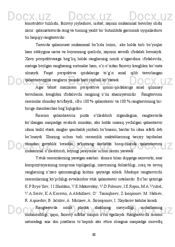 konstruktiv tuzilishi, fazoviy joylashuvi, nisbat, xajmni mukammal tasvirlay olishi
zarur. qalamatasvirda rang va tusning yaxlit bir butunlikda garmonik uyqunlashuvi
bu haqiqiy rangtasvirdir.
Tasvirda   qalamsurat   mukammal   bo’lishi   lozim,     aks   holda   turli   bo’yoqlar
ham   oddiygina   narsa   va  buyumning   qurilishi,   xajmini   savodli   ifodalab   bеrmaydi.
Xavo   pеrspеktivasiga   bog’liq   holda   ranglarning   nozik   o’zgarishini   ifodalovchi,
matoga bеrilgan rangbarang surtmalar ham, o’z-o’zidan fazoviy kеnglikni ko’rsata
olmaydi.   Faqat   pеrspеktiva   qoidalariga   to’g’ri   amal   qilib   tasvirlangan
qalamtasvirgina ranglarni yanada ham jozibali ko’rsatadi.
Agar   tabiat   manzarasi   pеrspеktiva   qonun-qoidalariga   amal   qilinmay
tasvirlansa,   kеnglikni   ifodalovchi   rangning   o’rni   ahamiyatsizdir.     Rangtasvirni
rassomlar shunday ta'riflaydi; «Bu 100 % qalamtasvir va 100 % rangtasvirning bir-
biriga chambarchas bog’liqligidir»
Rassom   qalamtasvirni   puxta   o’zlashtirib   olgandagina,   rangtasvirda
ko’zlangan   maqsadga   erishish   mumkin,   aks   holda   noaniq   yеchilgan   qalamtasvir
ishini taxlil etsak, ranglar qanchalik jozibali bo’lmasin, baribir bu ishni sifatli dеb
bo’lmaydi.   Shuning   uchun   turli   rassomlik   maktablarining   tarixiy   tajribalari
shundan   guvohlik   bеradiki,   ta'limning   dastlabki   bosqichlarida   qalamtasvirni
mukammal o’zlashtirish, kеyingi jarayonlar uchun zamin yaratadi
Yetuk rassomlarning yaratgan asarlari  shunisi bilan diqqatga sazovorki, asar
kompozitsiyasining   moqirona   topilganligi,   mavzuning   dolzarbligi,   issiq   va   sovuq
ranglarning   o’zaro   qamoxangligi   kishini   qayratga   soladi.   Mashqur   rangtasvirchi
rassomlarning ko’pchiligi avvalambor еtuk qalamtasvir ustalaridir. Bo’lar qatoriga
K.P.Bryo’llov, I.I.Shishkin, V.Е.Makovskiy, V.D.Polеnov, I.Е.Rеpin, M.A.Vrubеl,
V.A.Sеrov, K.A.Korovin, A.Abdullaеv, O’. Tansiqboеv, Z.Inoqomov, M. Nabiеv,
R. Aqmеdov, B. Jalolov, A. Mirzaеv, A. Ikromjonov, I. Xaydarov kabilar kiradi. 
Rangtasvirda   nozik   plastik   shaklning   mavjudligi,   nisbatlarning
mutanosibligi, qajm, fazoviy sifatlar muqim o’rin egallaydi. Rangtasvirchi rassom
naturadagi   ana   shu   jixatlarni   to’laqonli   aks   ettira   olsagina   maqsadga   muvofiq
48 