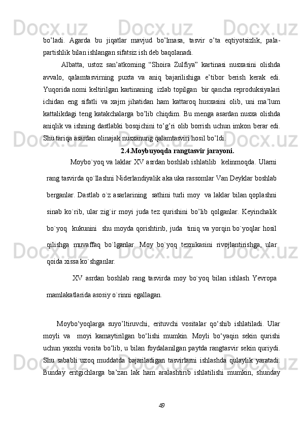 bo’ladi.   Agarda   bu   jiqatlar   mavjud   bo’lmasa,   tasvir   o’ta   eqtiyotsizlik,   pala-
partishlik bilan ishlangan sifatsiz ish dеb baqolanadi. 
Albatta,   ustoz   san’atkorning   “Shoira   Zulfiya”   kartinasi   nusxasini   olishda
avvalo,   qalamtasvirning   puxta   va   aniq   bajarilishiga   e’tibor   berish   kerak   edi.
Yuqorida nomi keltirilgan kartinaning   izlab topilgan   bir qancha reproduksiyalari
ichidan   eng   sifatli   va   xajm   jihatidan   ham   kattaroq   husxasini   olib,   uni   ma’lum
kattalikdagi   teng   katakchalarga   bo’lib   chiqdim.   Bu   menga   asardan   nusxa   olishda
aniqlik va ishning dastlabki bosqichini to’g’ri olib borrish uchun imkon berar edi.
Shu tariqa asardan olinajak nusxanung qalamtasviri hosil bo’ldi.
2.4. Moybuyoqda rangtasvir jarayoni.
          Moybo`yoq va laklar XV asrdan boshlab ishlatilib   kelinmoqda. Ularni
rang tasvirda qo`llashni Niderlandiyalik aka uka rassomlar Van Deyklar boshlab
berganlar. Dastlab o`z asarlarining   sathini  turli moy   va laklar bilan qoplashni
sinab   ko`rib,   ular   zig`ir   moyi   juda   tez   qurishini   bo’lib   qolganlar.   Keyinchalik
bo`yoq   kukunini    shu moyda qorishtirib, juda   tiniq va yorqin bo`yoqlar hosil
qilishga   muvaffaq   bo`lganlar.   Moy   bo`yoq   texnikasini   rivojlantirishga,   ular
qoida xissa ko`shganlar.
          XV   asrdan   boshlab   rang   tasvirda   moy   bo`yoq   bilan   ishlash   Yevropa
mamlakatlarida asosiy o`rinni egallagan.
Moybo‘yoqlarga   suyo’ltiruvchi,   erituvchi   vositalar   qo‘shib   ishlatiladi.   Ular
moyli   va     moyi   kamaytirilgan   bo‘lishi   mumkin.   Moyli   bo‘yaqin   sekin   qurishi
uchun yaxshi  vosita bo‘lib, u bilan foydalanilgan paytda rangtasvir sekin quriydi.
Shu   sababli   uzoq   muddatda   bajariladigan   tasvirlarni   ishlashda   qulaylik   yaratadi.
Bunday   eritgichlarga   ba’zan   lak   ham   aralashtirib   ishlatilishi   mumkin,   shunday
49 