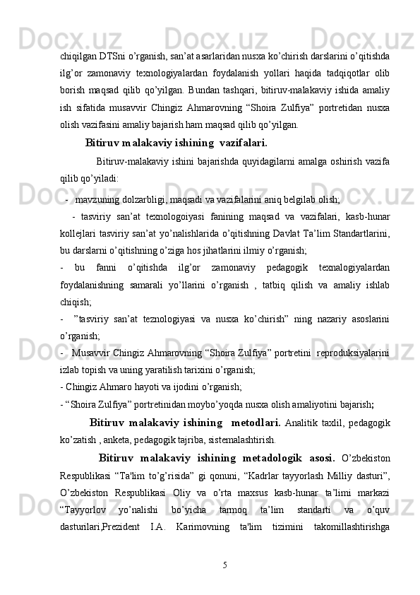 chiqilgan DTSni o’rganish, san’at asarlaridan nusxa ko’chirish darslarini o’qitishda
ilg’or   zamonaviy   texnologiyalardan   foydalanish   yollari   haqida   tadqiqotlar   olib
borish   maqsad   qilib   qo’yilgan.   Bundan   tashqari,   bitiruv-malakaviy   ishida   amaliy
ish   sifatida   musavvir   Chingiz   Ahmarovning   “Shoira   Zulfiya”   portretidan   nusxa
olish vazifasini amaliy bajarish ham maqsad qilib qo’yilgan. 
Bitiruv malakaviy ishi ning  vazifalari.
                    Bitiruv-malakaviy   ishini   bajarishda   quyidagilarni   amalga   oshirish   vazifa
qilib qo’yiladi:
  -   mavzuning dolzarbligi, maqsadi va vazifalarini aniq belgilab olish;
    -   tasviriy   san’at   texnologoiyasi   fanining   maqsad   va   vazifalari,   kasb-hunar
kollejlari   tasviriy san’at  yo’nalishlarida o’qitishning  Davlat  Ta’lim   Standartlarini,
bu darslarni o’qitishning o’ziga hos jihatlarini ilmiy o’rganish;
-   bu   fanni   o’qitishda   ilg’or   zamonaviy   pedagogik   texnalogiyalardan
foydalanishning   samarali   yo’llarini   o’rganish   ,   tatbiq   qilish   va   amaliy   ishlab
chiqish;
-     ”tasviriy   san’at   teznologiyasi   va   nusxa   ko’chirish”   ning   nazariy   asoslarini
o’rganish;
-   Musavvir Chingiz Ahmarovning “Shoira Zulfiya” portretini  reproduksiyalarini
izlab topish va uning yaratilish tarixini o’rganish;
-  Chingiz Ahmaro  hayoti va ijodini o’rganish;
-  “Shoira Zulfiya” portreti nidan moybo’yoqda nusxa olish amaliyotini bajarish ;
     Bitiruv   malakaviy   ishi ning     metodlari.   Analitik   taxlil ,   pedagogik
ko’zatish , anketa, pedagogik tajriba, sistemalashtirish.
    Bitiruv   malakaviy   ishi ning   mеtadologik   asosi.   O’zbеkiston
Rеspublikasi   “Ta'lim   to’g’risida”   gi   qonuni,   “Kadrlar   tayyorlash   Milliy   dasturi”,
O’zbеkiston   Rеspublikasi   Oliy   va   o’rta   maxsus   kasb-hunar   ta’limi   markazi
“Tayyorlov   yo’nalishi   bo’yicha   tarmoq   ta’lim   standarti   va   o’quv
dasturilari,Prеzidеnt   I.A.   Karimovning   ta'lim   tizimini   takomillashtirishga
5 