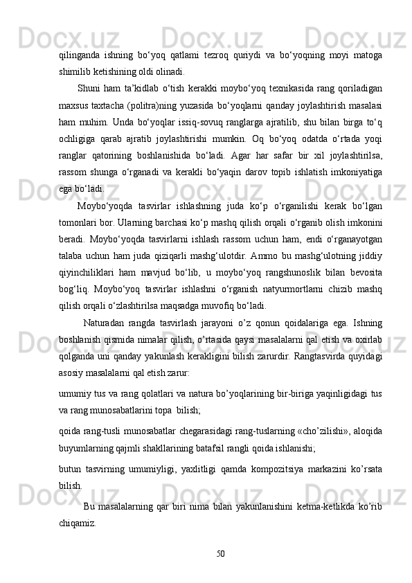 qilinganda   ishning   bo‘yoq   qatlami   tezroq   quriydi   va   bo‘yoqning   moyi   matoga
shimilib ketishining oldi olinadi.
Shuni   ham   ta’kidlab   o‘tish   kerakki   moybo‘yoq   texnikasida   rang   qoriladigan
maxsus   taxtacha   (politra)ning   yuzasida   bo‘yoqlarni   qanday   joylashtirish   masalasi
ham   muhim.   Unda   bo‘yoqlar   issiq-sovuq   ranglarga   ajratilib,   shu   bilan   birga   to‘q
ochligiga   qarab   ajratib   joylashtirishi   mumkin.   Oq   bo‘yoq   odatda   o‘rtada   yoqi
ranglar   qatorining   boshlanishida   bo‘ladi.   Agar   har   safar   bir   xil   joylashtirilsa,
rassom   shunga   o‘rganadi   va   kerakli   bo‘yaqin   darov   topib   ishlatish   imkoniyatiga
ega bo‘ladi.
Moybo‘yoqda   tasvirlar   ishlashning   juda   ko‘p   o‘rganilishi   kerak   bo‘lgan
tomonlari bor. Ularning barchasi ko‘p mashq qilish orqali o‘rganib olish imkonini
beradi.   Moybo‘yoqda   tasvirlarni   ishlash   rassom   uchun   ham,   endi   o‘rganayotgan
talaba   uchun   ham   juda   qiziqarli   mashg‘ulotdir.   Ammo   bu   mashg‘ulotning   jiddiy
qiyinchiliklari   ham   mavjud   bo‘lib,   u   moybo‘yoq   rangshunoslik   bilan   bevosita
bog‘liq.   Moybo‘yoq   tasvirlar   ishlashni   o‘rganish   natyurmortlarni   chizib   mashq
qilish orqali o‘zlashtirilsa maqsadga muvofiq bo‘ladi.
Naturadan   rangda   tasvirlash   jarayoni   o’z   qonun   qoidalariga   ega.   Ishning
boshlanish qismida nimalar qilish, o’rtasida qaysi  masalalarni qal etish va oxirlab
qolganda uni  qanday yakunlash kеrakligini bilish zarurdir. Rangtasvirda  quyidagi
asosiy masalalarni qal etish zarur:  
umumiy tus va rang qolatlari va natura bo’yoqlarining bir-biriga yaqinligidagi tus
va rang munosabatlarini topa  bilish; 
qoida rang-tusli munosabatlar chеgarasidagi rang-tuslarning «cho’zilishi», aloqida
buyumlarning qajmli shakllarining batafsil rangli qoida ishlanishi; 
butun   tasvirning   umumiyligi,   yaxlitligi   qamda   kompozitsiya   markazini   ko’rsata
bilish.
Bu   masalalarning   qar   biri   nima   bilan   yakunlanishini   kеtma-kеtlikda   ko’rib
chiqamiz.
50 