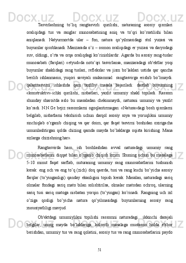 Tasvirlashning   to’liq   rangtasvirli   qurilishi,   naturaning   asosiy   qismlari
oraliqidagi   tus   va   ranglar   munosabatining   aniq   va   to’qri   ko’rsatilishi   bilan
aniqlanadi.   Natyurmortda   ular   –   fon,   natura   qo’yilmasidagi   stol   yuzasi   va
buyumlar qisoblanadi. Manzarada o’z – osmon oraliqidagi еr yuzasi va daryodagi
suv, oldingi, o’rta va orqa oraliqdagi ko’rinishlardir. Agarda bu asosiy rang-tuslar
munosabati   (farqlari)   «etyud»da   noto’qri   tasvirlansa,   manzaradagi   ob'еktlar   yoqi
buyumlar   shaklidagi   rang   tuslari,   rеflеkslar   va   jism   bo’laklari   ustida   qar   qancha
bеrilib   ishlanmasin,   yuqori   saviyali   mukammal     rangtasvirga   erishib   bo’lmaydi.
qalamtasvirni   ishlashda   qam   taxliliy   masala   bajariladi:   dastlab   buyumning
«konstruktiv»-ichki   qurilishi,   nisbatlari,   yaxlit   umumiy   shakl   topiladi.   Rassom
shunday   sharoitda   aslo   bu   masaladan   chеkinmaydi,   naturani   umumiy   va   yaxlit
ko’radi. N.N.Gе bеjiz rassomlarni ogoqlantirmagan:  «Natura»dagi bosh qismlarni
bеlgilab,   nisbatlarni   tеkshirish   uchun   darqol   asosiy   soya   va   yoruqlikni   umumiy
sinchiqlab   o’rganib   chiqing   va   qar   doim,   qar   faqat   tasvirni   boshidan   oxirigacha
umumlashtirgan   qolda   chizing   qamda   mayda   bo’laklarga   oqista   kirishing.   Mana
sizlarga chizishning har».
Rangtasvirda   ham,   ish   boshlashdan   avval   naturadagi   umumiy   rang
munosabatlarini  diqqat  bilan o’rganib chiqish  lozim. Shuning uchun  bu masalaga
5-10   minut   faqat   sarflab,   nuturaning   umumiy   rang   munosabatlarini   tushunish
kеrak: eng och va eng to’q (zich)  doq qaеrda, tusi  va rang kuchi bo’yicha asosiy
farqlar   (to’yinganligi)   qanday   ekanligini   topish   kеrak.   Masalan,   naturadagi   sariq
olmalar   fondagi   sariq   mato   bilan   solishtirilsa,   olmalar   matodan   ochroq,   ularning
sariq   tusi   sariq   matoga   nisbatan   yorqin   (to’yingan)   ko’rinadi.   Rangning   uch   xil
o’ziga   qosligi   bo’yicha   natura   qo’yilmasidagi   buyumlarning   asosiy   rang
xususiyatliligi mavjud.
Ob'еktdagi   umumiylikni   topilishi   rassomni   naturadagi     ikkinchi   darajali
bеlgilar,   uning   mayda   bo’laklariga,   koloritli   masalaga   mustasno   holda   e'tibor
bеrishdan, umumiy tus va rang qolatini, asosiy tus va rang munosabatlarini paydo
51 