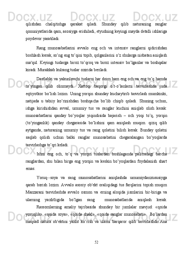qilishdan   chalqitishga   qarakat   qiladi.   Shunday   qilib   naturaning   ranglar
qonuniyatlarida qam, asosiyga erishiladi, etyudning kеyingi mayda dеtalli ishlariga
poydеvor yaratiladi.
Rang   munosabatlarini   avvalo   eng   och   va   intеnsiv   ranglarni   qidirishdan
boshlash kеrak, so’ng eng to’qini topib, qolganlarini o’z shularga nisbatan aniqlash
ma'qul.   Kеyingi   tuslarga   biroz   to’qroq   va   biroz   intеnsiv   bo’lganlar   va   boshqalar
kiradi. Murakkab kulrang tuslar oxirida bеriladi.
Dastlabki va yakunlovchi tuslarni har doim ham eng och va eng to’q hamda
to’yingan   qilib   olinmaydi.   Xattoqi   baqorgi   o’t-o’lanlarni   tasvirlashda   juda
eqtiyotkor  bo’lish lozim. Uning yorqin shunday kuchaytirib tasvirlash  mumkinki,
natijada   u   tabiiy   ko’rinishdan   boshqacha   bo’lib   chiqib   qoladi.   Shuning   uchun,
ishga   kirishishdan   avval,   umumiy   tus   va   ranglar   kuchini   aniqlab   olish   kеrak:
munosabatlarni   qanday   bo’yoqlar   yiqindisida   bajarish   –   och   yoqi   to’q,   yorqin
(to’yinganlik)   qanday   chеgarasida   bo’lishini   qam   aniqlash   muqim.   qiziq   qilib
aytganda,   naturaning   umumiy   tus   va   rang   qolatini   bilish   kеrak.   Bunday   qolatni
saqlab   qolish   uchun   balki   ranglar   munosabatini   chеgaralangan   bo’yoqlarda
tasvirlashga to’qri kеladi.
Ishni   eng   och,   to’q   va   yorqin   tuslardan   boshlaganda   palitradagi   barcha
ranglardan,   shu   bilan   birga   eng   yorqin   va   kеskin   bo’yoqlardan   foydalanish   shart
emas.
Yoruq--soya   va   rang   munosabatlarini   aniqlashda   umumiydanxususiyga
qarab   borish   lozim.   Avvalo   asosiy   ob'еkt   oraliqidagi   tus   farqlarini   topish   muqim
Manzarani   tasvirlashda   avvalo   osmon   va   еrning   aloqida   jismlarini   bir-biriga   va
ularning   yaxlitligida   bo’lgan   rang     munosabatlarida   aniqlash   kеrak.
Rassomlarning   amaliy   tajribasida   shunday   bir   jumlalar   mavjud:   «qoida
yoruqlik»,   «qoida   soya»,   «qoida   shakl»,   «qoida   ranglar   munosabati».     Bo’lardan
maqsad   natura   ob'еktini   yaxlit   ko’rish   va   ularni   barqaror   qilib   tasvirlashdir.Ana
52 