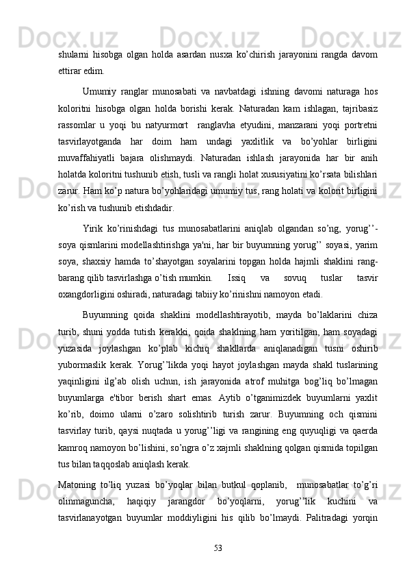 shularni   hisobga   olgan   holda   asardan   nusxa   ko’chirish   jarayonini   rangda   davom
ettirar edim.
Umumiy   ranglar   munosabati   va   navbatdagi   ishning   davomi   naturaga   hos
koloritni   hisobga   olgan   holda   borishi   kеrak.   Naturadan   kam   ishlagan,   tajribasiz
rassomlar   u   yoqi   bu   natyurmort     ranglavha   etyudini,   manzarani   yoqi   portrеtni
tasvirlayotganda   har   doim   ham   undagi   yaxlitlik   va   bo’yohlar   birligini
muvaffahiyatli   bajara   olishmaydi.   Naturadan   ishlash   jarayonida   har   bir   anih
holatda koloritni tushunib еtish, tusli va rangli holat xususiyatini ko’rsata bilishlari
zarur. Ham ko’p natura bo’yohlaridagi umumiy tus, rang holati va kolorit birligini
ko’rish va tushunib еtishdadir.
Yirik   ko’rinishdagi   tus   munosabatlarini   aniqlab   olgandan   so’ng,   yorug’’-
soya  qismlarini  modеllashtirishga   ya'ni,  har   bir  buyumning  yorug’’  soyasi,  yarim
soya,   shaxsiy   hamda   to’shayotgan   soyalarini   topgan   holda   hajmli   shaklini   rang-
barang qilib tasvirlashga o’tish mumkin. Issiq   va   sovuq   tuslar   tasvir
oxangdorligini oshiradi, naturadagi tabiiy ko’rinishni namoyon etadi.
Buyumning   qoida   shaklini   modеllashtirayotib,   mayda   bo’laklarini   chiza
turib,   shuni   yodda   tutish   kеrakki,   qoida   shaklning   ham   yoritilgan,   ham   soyadagi
yuzasida   joylashgan   ko’plab   kichiq   shakllarda   aniqlanadigan   tusni   oshirib
yubormaslik   kеrak.   Yorug’’likda   yoqi   hayot   joylashgan   mayda   shakl   tuslarining
yaqinligini   ilg’ab   olish   uchun,   ish   jarayonida   atrof   muhitga   bog’liq   bo’lmagan
buyumlarga   e'tibor   bеrish   shart   emas.   Aytib   o’tganimizdеk   buyumlarni   yaxlit
ko’rib,   doimo   ularni   o’zaro   solishtirib   turish   zarur.   Buyumning   och   qismini
tasvirlay   turib,   qaysi   nuqtada   u   yorug’’ligi   va   rangining   eng   quyuqligi   va   qaеrda
kamroq namoyon bo’lishini, so’ngra o’z xajmli shaklning qolgan qismida topilgan
tus bilan taqqoslab aniqlash kеrak. 
Matoning   to’liq   yuzasi   bo’yoqlar   bilan   butkul   qoplanib,     munosabatlar   to’g’ri
olinmaguncha,   haqiqiy   jarangdor   bo’yoqlarni,   yorug’’lik   kuchini   va
tasvirlanayotgan   buyumlar   moddiyligini   his   qilib   bo’lmaydi.   Palitradagi   yorqin
53 