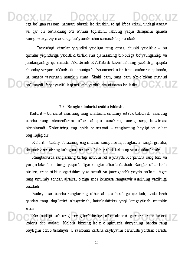 ega bo’lgan rassom, naturani obrazli ko’rinishini to’qri ifoda etishi, undagi asosiy
va   qar   bir   bo’lakning   o’z   o’rnini   topishini,   ishning   yaqin   darajasini   qamda
kompozitsiyaviy markazga bo’ysundirishni samarali bajara oladi.
Tasvirdagi   qismlar   yiqindisi   yaxlitga   tеng   emas,   chunki   yaxlitlik   –   bu
qismlar   yiqindisiga   yaxlitlik,   birlik,   shu   qismlarning   bir-biriga   bo’ysunganligi   va
jamlanganligi   qo’shiladi.   Akadеmik   Е.A.Kibrik   tasvirlashning   yaxlitligi   qaqida
shunday yozgan: «Yaxlitlik qonuniga bo’ysunmasdan turib naturadan na qalamda,
na   rangda   tasvirlash   mumkin   emas.   Shakl   qam,   rang   qam   o’z-o’zidan   mavjud
bo’lmaydi, faqat yaxlitlik qismi kabi yaxlitlikka nisbatan bo’ladi».     
  
                               
                                 2. 5 .   Ranglar koloriti ustida ishlash.
Kolorit – bu san'at  asarining rang sifatlarini umumiy estetik baholash, asarning
barcha   rang   elementlarini   o`har   aloqasi   xarakteri,   uning   rang   to`zilmasi
hisoblanadi.   Koloritning   eng   qoida   xususiyati   –   ranglarning   boyligi   va   o`har
bog`liqligidir. 
Kolorit – badiiy obrazning eng muhim komponenti, rangtasvir, rangli grafika,
deqorativ san'atning ko`pgina asarlarida badiiy ifodalashning vositasidan biridir. 
Rangtasvirda   ranglarning   birligi   muhim   rol   o`ynaydi.   Ko`pincha   rang   toni   va
yorqin bilan bir – biriga yaqin bo`lgan ranglar o`har birlashadi. Ranglar o`har tonli
biriksa,   unda   sifat   o`zgarishlari   yuz   beradi   va   jarangdorlik   paydo   bo`ladi.   Agar
rang   umumiy   tondan   ajralsa,   o`ziga   mos   kelmasa   rangtasvir   asarining   yaxlitligi
buziladi. 
Badiiy   asar   barcha   ranglarning   o`har   aloqasi   hisobiga   quriladi,   unda   hech
qanday   rang   dog`larini   o`zgartirish,   kattalashtirish   yoqi   kengaytirish   mumkin
emas. 
Kartinadagi turli ranglarning tonli birligi, o`har aloqasi, garmonik mos kelishi
kolorit   deb   ataladi.   Kolorit   bizning   ko`z   o`ngimizda   dunyoning   barcha   rang
boyligini ochib tashlaydi. U rassomni kartina kayfiyatini berishida yordam beradi.
55 