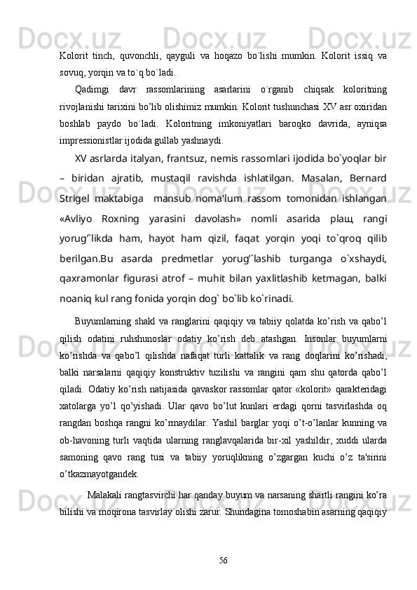 Kolorit   tinch,   quvonchli,   qayguli   va   hoqazo   bo`lishi   mumkin.   Kolorit   issiq   va
sovuq, yorqin va to`q bo`ladi. 
Qadimgi   davr   rassomlarining   asarlarini   o`rganib   chiqsak   koloritning
rivojlanishi tarixini bo’lib olishimiz mumkin. Kolorit tushunchasi XV asr oxiridan
boshlab   paydo   bo`ladi.   Koloritning   imkoniyatlari   baroqko   davrida,   ayniqsa
impressionistlar ijodida gullab yashnaydi. 
XV asrlarda italyan, frantsuz, nemis rassomlari ijodida bo`yoqlar bir
–   biridan   ajratib,   mustaqil   ravishda   ishlatilgan.   Masalan,   Bernard
Strigel   maktabiga     mansub   noma'lum   rassom   tomonidan   ishlangan
«Avliyo   Roxning   yarasini   davolash»   nomli   asarida   plaщ   rangi
yorug’`likda   ham,   hayot   ham   qizil,   faqat   yorqin   yoqi   to`qroq   qilib
berilgan.Bu   asarda   predmetlar   yorug’`lashib   turganga   o`xshaydi,
qaxramonlar   figurasi   atrof   –   muhit   bilan   yaxlitlashib   ketmagan,   balki
noaniq kul rang fonida yorqin dog` bo`lib ko`rinadi. 
Buyumlarning   shakl   va   ranglarini   qaqiqiy   va   tabiiy   qolatda   ko’rish   va   qabo’l
qilish   odatini   ruhshunoslar   odatiy   ko’rish   dеb   atashgan.   Insonlar   buyumlarni
ko’rishda   va   qabo’l   qilishda   nafaqat   turli   kattalik   va   rang   doqlarini   ko’rishadi,
balki   narsalarni   qaqiqiy   konstruktiv   tuzilishi   va   rangini   qam   shu   qatorda   qabo’l
qiladi.   Odatiy   ko’rish   natijasida   qavaskor   rassomlar   qator   «kolorit»   qaraktеridagi
xatolarga   yo’l   qo’yishadi.   Ular   qavo   bo’lut   kunlari   еrdagi   qorni   tasvirlashda   oq
rangdan   boshqa   rangni   ko’rmaydilar.   Yashil   barglar   yoqi   o’t-o’lanlar   kunning   va
ob-havoning   turli   vaqtida   ularning   ranglavqalarida   bir-xil   yashildir,   xuddi   ularda
samoning   qavo   rang   tusi   va   tabiiy   yoruqlikning   o’zgargan   kuchi   o’z   ta'sirini
o’tkazmayotgandеk.
    Malakali rangtasvirchi har qanday buyum va narsaning shartli rangini ko’ra
bilishi va moqirona tasvirlay olishi zarur. Shundagina tomoshabin asarning qaqiqiy
56 