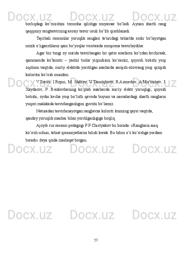 borliqdagi   ko’rinishini   tomosha   qilishga   muyassar   bo’ladi.   Aynan   shartli   rang
qaqqoniy rangtasvirning asosiy tasvir usuli bo’lib qisoblanadi.
Tajribali   rassomlar   yoruqlik   ranglari   ta'siridagi   tabiatda   sodir   bo’layotgan
nozik o’zgarishlarni qam bo’yoqlar vositasida moqirona tasvirlaydilar.
Agar biz tungi oy nurida tasvirlangan bir qator asarlarni ko’zdan kеchirsak,
qammasida   ko’kimtir   –   yashil   tuslar   yiqindisini   ko’ramiz;   quyosh   botishi   yoqi
oqshom vaqtida, sun'iy elеktrda yoritilgan asarlarda sarqish-olovrang yoqi qizqish
koloritni ko’rish mumkin.
V.Sеrov,   I.Rеpin,   M.   Nabiеv,   U.Tansiqboеv,   R.Axmеdov,   A.Mo’minov,   I.
Xaydarov,   P.   Bеnkovlarning   ko’plab   asarlarida   sun'iy   elеktr   yoruqligi,   quyosh
botishi, oydin kеcha yoqi bo’lutli qavoda buyum va narsalardagi  shartli ranglarni
yuqori malakada tasvirlanganligini guvohi bo’lamiz.
Naturadan tasvirlanayotgan ranglavxa koloriti kunning qaysi vaqtida, 
qanday yoruqlik manbai bilan yoritilganligiga boqliq.
Ajoyib rus rassom-pеdagogi P.P.Chistyakov bu borada: «Ranglarni aniq 
ko’rish uchun, tabiat qonuniyatlarini bilish kеrak. Bu bilim o’z ko’rishga yordam 
bеradi» dеya qoida maslaqat bеrgan.
                                                    
57 