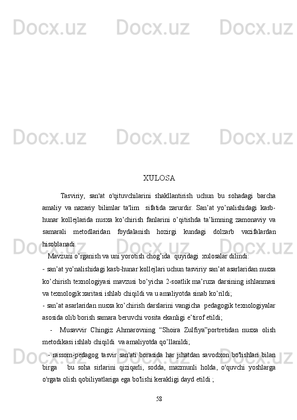 XULOSA
Tasviriy,   san'at   o'qituvchilarini   shakllantirish   uchun   bu   sohadagi   barcha
amaliy   va   nazariy   bilimlar   ta'lim     sifatida   zarurdir.   San’at   yo’nalishidagi   kasb-
hunar   kollejlarida   nusxa   ko’chirish   fanlarini   o’qitishda   ta’limning   zamonaviy   va
samarali   metodlaridan   foydalanish   hozirgi   kundagi   dolzarb   vazifalardan
hisoblanadi. 
   Mavzuni o’rganish va uni yorotish chog’ida  quyidagi  xulosalar dilindi: 
-  san’at yo’nalishidagi kasb-hunar kollejlari uchun tasviriy san’at asarlaridan nusxa
ko’chirish texnologiyasi  mavzusi  bo’yicha 2-soatlik ma’ruza darsining ishlanmasi
va texnologik xaritasi ishlab chiqildi va u amaliyotda sinab ko’rildi;
- san’at asarlaridan nusxa ko’chirish darslarini vangicha  pedagogik texnologiyalar
asosida olib borish samara beruvchi vosita ekanligi e’tirof etildi;
    -     Musavvir   Chingiz   Ahmarov ning   “Shoira   Zulfiya”portretidan   nusxa   olish
metodikasi ishlab chiqildi  va amaliyotda qo’llanildi;
    -   rassom-pedagog   tasvir   san'ati   borasida   har   jihatdan   savodxon   bo'lishlari   bilan
birga       bu   soha   sirlarini   qiziqarli,   sodda,   mazmunli   holda,   o'quvchi   yoshlarga
o'rgata olish qobiliyatlariga ega bo'lishi kerakligi dayd etildi   ;
58 