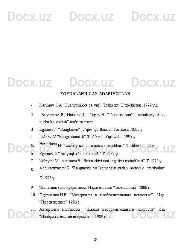 FOYDALANILGAN ADABIYOTLAR
1. Karimov I. A “Hushyorlikka da’vat”.  Toshkent .  O ’ zbekiston . 1999  yil .
2.   Boym е tov   B ,   Nurta е v . U ,     Toji е v . B ,   “ Tasviriy   san ' at   t е xnologiyasi   va
nusha   ko ’ chirish ”  ma ' ruza   matni .
3. Egamov . N  “ Rangtasvir ”   o ’ quv    qo ’ llanma .  Toshk е nt . 2005  y.      
4. Nabi е v . M  “ Rangshunoslik ”. Toshk е nt .  o ’ qituvchi . 1995  y.
5. Hamidova
. N  “ Tasviriy   san ’ at    maxsus   metodikasi ”  Toshkent .2002  y .
6. Egamov . X  “ Bo ` yoqlar   bilan   ishlash ”  T -1987  y .
7. Nabiyev . M ,   Azimova   B  ” Rasm   chizishni   urgatish   metodikasi ”  T -1976  y .
8. Abduraxmanov . G   " Rangtasvir   va   kompozitsiyadan   metodik     tavsiyalar "
T .1995  y .  
9. Энциклопедия художника. Издательство  “ Внешсигма ”  2000 г.
10. Одноралов.Н.В   “Материалы   в   изобразительном   искусстве”.   Изд.
“ Просвещение ”  1983 г.
11. Авторский   коллектив.   “Школа   изобразительного   искусств”   Изд
“Изобразительное искусство”, 1989 г.
59 