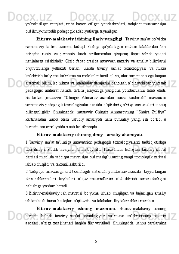 yo’naltirilgan   nutqlari,   unda   bayon   etilgan   yondashuvlari,   tadqiqot   muammosiga
oid ilmiy-mеtodik pеdagogik adabiyotlarga tayanilgan. 
   Bitiruv-malakaviy ishining ilmiy yangiligi .  Tasviriy san’at bo’yicha
zamonaviy   ta’lim   tizimini   tashqil   etishga   qo’yiladigan   muhim   talablardan   biri
ortiqcha   ruhiy   va   jismoniy   kuch   sarflamasdan   qisqaroq   faqat   ichida   yuqori
natijalarga   erishishdir.   Qiziq   faqat   orasida   muayyan   nazariy   va   amaliy   bilimlarni
o’quvchilarga   yetkazib   berish,   ularda   tsviriy   san’at   texnologiyasi   va   nusxa
ko’chirish bo’yicha ko’nikma va malakalar hosil qilish, ular tomonidan egallangan
sistemali bilim, ko’nikma va malakalar darajasini baholash o’qituvchidan yukssak
pedagogic   mahorat   hamda   ta’lim   jarayoniga   yangicha   yondoshishni   talab   etadi.
Bo’lardan   ,musavvir   “Chingiz   Ahmarov   asaridan   nusxa   kuchirish”   mavzusini
zamonaviy pedagogik texnologiyalar asosida o’qitishnig o’ziga xos usullari tadbiq
qilinganligidir.   Shuningdek,   musavvir   Chingiz   Ahmarovning   “Shoira   Zulfiya”
kartinasidan   nusxa   olish   uslubiy   amaliyoti   ham   butunlay   yangi   ish   bo’lib,   u
birinchi bor amaliyotda sinab ko’rilmoqda.
Bitiruv-malakaviy ishining ilmiy –amaliy ahamiyati.  
1.Tasviriy   san’at   ta’limiga   innavatsion   pedagogik   texnalogiyalarni   tadbiq   etishga
doir  ilmiy  metodik  tavsiyalar  bilan  boyitildi.  Kasb-hunar   kollejlari  tasviriy  san’at
darslari misolida tadqiqot mavzusiga oid mashg’ulotning yangi texnologik xaritasi
ishlab chiqildi va takomillashtirildi. 
2.Tadqiqot   mavzusiga   oid   texnologik   sistemali   yondoshuv   asosida     tayyorlangan
dars   ishlanmalari   loyihalari   o’quv   materiallarini   o’zlashtirish   samaradorligini
oshishiga yordam beradi. 
3.Bitiruv-malakaviy   ish   mavzusi   bo’yicha   ishlab   chiqilgan   va   bajarilgan   amaliy
ishdan kasb-hunar kollejlari o’qituvchi va talabalari foydalanishlari mumkin.
Bitiruv-malakaviy   ishning   mazmuni.   Bitiruv-malakaviy   ishning
birinchi   bobida   tasviriy   san’at   texnologiyasi   va   nusxa   ko’chirishning   nazariy
asoslari,  o’ziga xos  jihatlari  haqida  fikr  yuritiladi.   Shuningdek, ushbu darslarning
6 