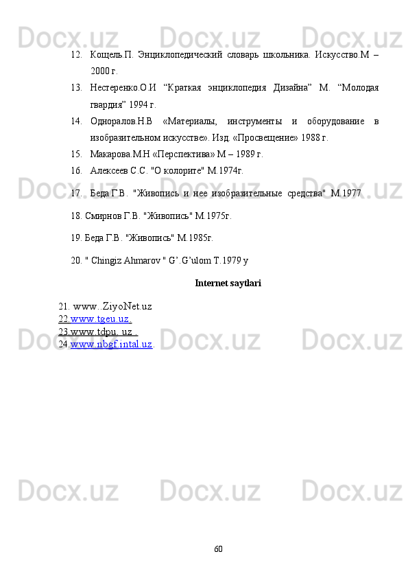 12. Кощель.П.   Энциклопедический   словарь   школьника.   Искусство.М   –
2000 г.
13. Нестеренко.О.И   “Краткая   энциклопедия   Дизайна”   М.   “Молодая
гвардия” 1994 г.
14. Одноралов.Н.В   «Материалы,   инструменты   и   оборудование   в
изобразительном искусстве». Изд. «Просвещение» 1988 г.
15. Макарова.М.Н «Перспектива» М – 1989 г.
16. Алексеев С.С. "О колорите" М.1974г.
17. Беда Г.В.  "Живопись  и  нее  изобразительные  средства"  М.1977
     18. Смирнов Г.В. "Живопись" М.1975г.
     19. Беда Г.В. "Живопись" М.1985г.
     20. " Chingiz Ahmarov " G’.G’ulom T.1979 y
Intеrnеt saytlari
21 . www..ZiyoNet.uz
22    .   www.tgeu.uz    .  
23    .www.tdpu. uz .   
24 . www.nbgf.intal.uz .
                                                                                    
60 