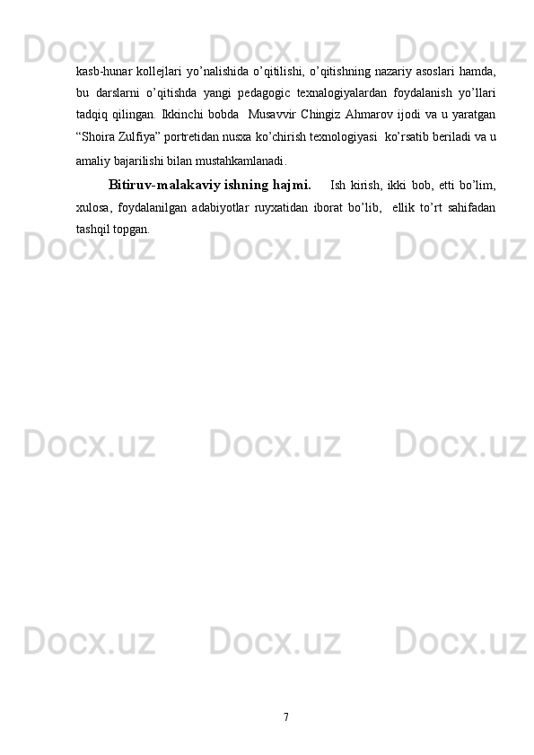 kasb-hunar   kollejlari   yo’nalishida   o’qitilishi,   o’qitishning   nazariy   asoslari   hamda,
bu   darslarni   o’qitishda   yangi   pedagogic   texnalogiyalardan   foydalanish   yo’llari
tadqiq   qilingan.   Ikkinchi   bobda     Musavvir   Chingiz   Ahmarov   ijodi   va   u   yaratgan
“Shoira Zulfiya” portretidan nusxa ko’chirish texnologiyasi   ko’rsatib beriladi va u
amaliy bajarilishi bilan mustahkamlanadi .   
   Bitiruv-malakaviy ishning hajmi.   Ish   kirish,   ikki   bob,   etti   bo’lim,
xulosa,   foydalanilgan   adabiyotlar   ruyxatidan   iborat   bo’lib,     ellik   to’rt   sahifadan
tashqil topgan. 
7 