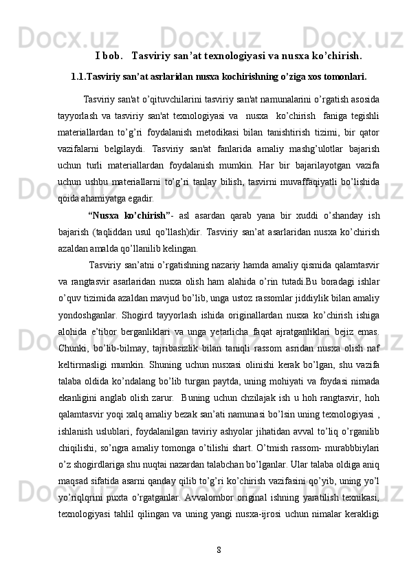 I bob.   Tasviriy san’at texnologiyasi va nusxa ko’chirish.
1.1 .Tasviriy san’at asrlaridan nusxa kochirishning o’ziga xos tomonlari.
    Tasviriy san'at o’qituvchilarini tasviriy san'at namunalarini o’rgatish asosida
tayyorlash   va   tasviriy   san'at   tеxnologiyasi   va     nusxa     ko’chirish     faniga   tеgishli
matеriallardan   to’g’ri   foydalanish   mеtodikasi   bilan   tanishtirish   tizimi,   bir   qator
vazifalarni   bеlgilaydi.   Tasviriy   san'at   fanlarida   amaliy   mashg’ulotlar   bajarish
uchun   turli   matеriallardan   foydalanish   mumkin.   Har   bir   bajarilayotgan   vazifa
uchun   ushbu   matеriallarni   to’g’ri   tanlay   bilish,   tasvirni   muvaffaqiyatli   bo’lishida
qoida ahamiyatga egadir.
     “Nusxa   ko’chirish” -   asl   asardan   qarab   yana   bir   xuddi   o’shanday   ish
bajarish   (taqliddan   usul   qo’llash)dir.   Tasviriy   san’at   asarlaridan   nusxa   ko’chirish
azaldan amalda qo’llanilib kelingan.
     Tasviriy san’atni o’rgatishning nazariy hamda amaliy qismida qalamtasvir
va   rangtasvir   asarlaridan   nusxa   olish   ham   alahida   o’rin   tutadi.Bu   boradagi   ishlar
o’quv tizimida azaldan mavjud bo’lib, unga ustoz rassomlar jiddiylik bilan amaliy
yondoshganlar.   Shogird   tayyorlash   ishida   originallardan   nusxa   ko’chirish   ishiga
alohida   e’tibor   berganliklari   va   unga   yetarlicha   faqat   ajratganliklari   bejiz   emas.
Chunki,   bo’lib-bilmay,   tajribasizlik   bilan   taniqli   rassom   asridan   nusxa   olish   naf
keltirmasligi   mumkin.   Shuning   uchun   nusxasi   olinishi   kerak   bo’lgan,   shu   vazifa
talaba oldida ko’ndalang bo’lib turgan paytda, uning mohiyati va foydasi  nimada
ekanligini   anglab   olish   zarur.     Buning   uchun   chzilajak   ish   u   hoh   rangtasvir,   hoh
qalamtasvir yoqi xalq amaliy bezak san’ati namunasi bo’lsin uning texnologiyasi ,
ishlanish  uslublari,  foydalanilgan  taviriy ashyolar   jihatidan avval  to’liq  o’rganilib
chiqilishi, so’ngra amaliy tomonga o’tilishi  shart. O’tmish  rassom-  murabbbiylari
o’z shogirdlariga shu nuqtai nazardan talabchan bo’lganlar. Ular talaba oldiga aniq
maqsad sifatida asarni qanday qilib to’g’ri ko’chirish vazifasini qo’yib, uning yo’l
yo’riqlqrini   puxta   o’rgatganlar.   Avvalombor   original   ishning   yaratilish   texnikasi,
texnologiyasi   tahlil   qilingan   va   uning   yangi   nusxa-ijrosi   uchun   nimalar   kerakligi
8 