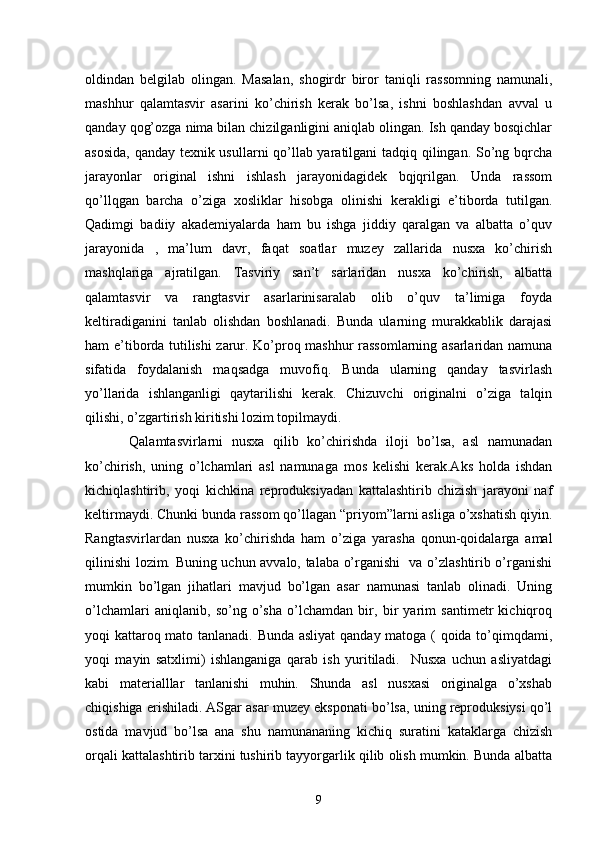 oldindan   belgilab   olingan.   Masalan,   shogirdr   biror   taniqli   rassomning   namunali,
mashhur   qalamtasvir   asarini   ko’chirish   kerak   bo’lsa,   ishni   boshlashdan   avval   u
qanday qog’ozga nima bilan chizilganligini aniqlab olingan. Ish qanday bosqichlar
asosida, qanday texnik usullarni qo’llab yaratilgani tadqiq qilingan. So’ng bqrcha
jarayonlar   original   ishni   ishlash   jarayonidagidek   bqjqrilgan.   Unda   rassom
qo’llqgan   barcha   o’ziga   xosliklar   hisobga   olinishi   kerakligi   e’tiborda   tutilgan.
Qadimgi   badiiy   akademiyalarda   ham   bu   ishga   jiddiy   qaralgan   va   albatta   o’quv
jarayonida   ,   ma’lum   davr,   faqat   soatlar   muzey   zallarida   nusxa   ko’chirish
mashqlariga   ajratilgan.   Tasviriy   san’t   sarlaridan   nusxa   ko’chirish,   albatta
qalamtasvir   va   rangtasvir   asarlarinisaralab   olib   o’quv   ta’limiga   foyda
keltiradiganini   tanlab   olishdan   boshlanadi.   Bunda   ularning   murakkablik   darajasi
ham e’tiborda tutilishi zarur. Ko’proq mashhur rassomlarning asarlaridan namuna
sifatida   foydalanish   maqsadga   muvofiq.   Bunda   ularning   qanday   tasvirlash
yo’llarida   ishlanganligi   qaytarilishi   kerak.   Chizuvchi   originalni   o’ziga   talqin
qilishi, o’zgartirish kiritishi lozim topilmaydi.
      Qalamtasvirlarni   nusxa   qilib   ko’chirishda   iloji   bo’lsa,   asl   namunadan
ko’chirish,   uning   o’lchamlari   asl   namunaga   mos   kelishi   kerak.Aks   holda   ishdan
kichiqlashtirib,   yoqi   kichkina   reproduksiyadan   kattalashtirib   chizish   jarayoni   naf
keltirmaydi. Chunki bunda rassom qo’llagan “priyom”larni asliga o’xshatish qiyin.
Rangtasvirlardan   nusxa   ko’chirishda   ham   o’ziga   yarasha   qonun-qoidalarga   amal
qilinishi lozim. Buning uchun avvalo, talaba o’rganishi   va o’zlashtirib o’rganishi
mumkin   bo’lgan   jihatlari   mavjud   bo’lgan   asar   namunasi   tanlab   olinadi.   Uning
o’lchamlari   aniqlanib,   so’ng   o’sha   o’lchamdan   bir,   bir   yarim   santimetr   kichiqroq
yoqi kattaroq mato tanlanadi. Bunda asliyat qanday matoga ( qoida to’qimqdami,
yoqi   mayin   satxlimi)   ishlanganiga   qarab   ish   yuritiladi.     Nusxa   uchun   asliyatdagi
kabi   materialllar   tanlanishi   muhin.   Shunda   asl   nusxasi   originalga   o’xshab
chiqishiga erishiladi. ASgar asar muzey eksponati bo’lsa, uning reproduksiysi qo’l
ostida   mavjud   bo’lsa   ana   shu   namunananing   kichiq   suratini   kataklarga   chizish
orqali kattalashtirib tarxini tushirib tayyorgarlik qilib olish mumkin. Bunda albatta
9 