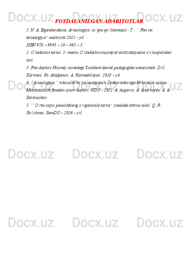 FOYDALANILGAN ADABIYOTLAR
1. N. A. Egamberdieva. Arxeologiya. (o’quv qo’llanmasi) - T.: ‘’ Fan va 
texnaogiya” nashryoti 2011 – yil 
ISBN 978 – 9943 – 10 – 465 – 5 
2. O’bekiston tarixi. 2- mavzu O’zbekiston insoniyat sivilizatsiyasini o’choqlaridan
biri 
3. Fan dasturi Nizomiy nomidagi Toshkent davlat pedagogika universiteti. D.O. 
Karimov, Sh. Atadjanov, A. Raxmatillayev: 2018 – yil 
4. “Arxeologiya:” ixtisoslik bo’yicha tayanch Doktoranturaga kirivchilar uchun 
Mutaxassislik fanidan sinov dasturi: NDU - 2021. A. Asqarov, A. Anarbayev, A. A.
Sarimsokov 
5. ‘’ O’rta osiyo paleolitining o’rganilishi tarixi” (malaka bitiruv ishi): Q. R. 
Ro’ziboev, SamDU – 2016 – yil  