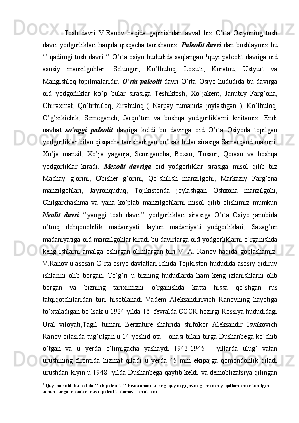 Tosh   davri   V.Ranov   haqida   gapirishdan   avval   biz   O’rta   Osiyoning   tosh
davri yodgorliklari haqida qisqacha tanishamiz.   Paleolit davri   dan boshlaymiz bu
‘’ qadimgi tosh davri ‘’ O’rta osiyo hududida saqlangan   1
quyi paleolit davriga oid
asosiy   manzilgohlar:   Selungur,   Ko’lbuloq,   Loxuti,   Koratou,   Ustyurt   va
Mangishloq   topilmalaridir.   O’rta   paleolit   davri   O’rta   Osiyo   hududida   bu   davirga
oid   yodgorliklar   ko’p   bular   sirasiga   Teshiktosh,   Xo’jakent,   Janubiy   Farg’ona,
Obiraxmat,   Qo’tirbuloq,   Zirabuloq   (   Narpay   tumanida   joylashgan   ),   Ko’lbuloq,
O’g’zikichik,   Semeganch,   Jarqo’ton   va   boshqa   yodgorliklarni   kiritamiz.   Endi
navbat   so’nggi   paleolit   davriga   keldi   bu   davirga   oid   O’rta   Osiyoda   topilgan
yodgorliklar bilan qisqacha tanishadigan bo’lsak bular sirasiga Samarqand makoni,
Xo’ja   manzil,   Xo’ja   yaganja,   Semigancha,   Bozsu,   Tossor,   Qorasu   va   boshqa
yodgorliklar   kiradi.   Mezolit   davriga   oid   yodgorliklar   sirasiga   misol   qilib   biz
Machay   g’orini,   Obisher   g’orini,   Qo’shilish   manzilgohi,   Markaziy   Farg’ona
manzilgohlari,   Jayronquduq,   Tojikistonda   joylashgan   Oshxona   manzilgohi,
Chilgarchashma   va   yana   ko’plab   manzilgohlarni   misol   qilib   olishimiz   mumkun
Neolit   davri   ‘’yanggi   tosh   davri’’   yodgorliklari   sirasiga   O’rta   Osiyo   janubida
o’troq   dehqonchilik   madaniyati   Jaytun   madaniyati   yodgorliklari,   Sazag’on
madaniyatiga oid manzilgohlar kiradi bu davirlarga oid yodgorliklarni o’rganishda
keng   ishlarni   amalga   oshirgan   olimlargan   biri   V.   A.   Ranov   haqida   goplashamiz.
V.Ranov u asosan O’rta osiyo davlatlari ichida Tojikiston hududida asosiy qidiruv
ishlarini   olib   borgan.   To’g’ri   u   bizning   hududlarda   ham   keng   izlanishlarni   olib
borgan   va   bizning   tariximizni   o’rganishda   katta   hissa   qo’shgan   rus
tatqiqotchilaridan   biri   hisoblanadi   Vadem   Aleksandirivich   Ranovning   hayotiga
to’xtaladigan bo’lsak u 1924-yilda 16- fevralda CCCR hozirgi Rossiya hududidagi
Ural   viloyati,Tagil   tumani   Berxature   shahrida   shifokor   Aleksandir   Isvakovich
Ranov oilasida tug’ulgan u 14 yoshid ota – onasi bilan birga Dushanbega ko’chib
o’tgan   va   u   yerda   o’limigacha   yashaydi   1943-1945   -   yillarda   ulug’   vatan
urushining   firontida   hizmat   qiladi   u   yerda   45   mm   ekipajga   qomondonlik   qiladi
urushdan kiyin u 1948- yilda Dushanbega qaytib keldi va demoblizatsiya qilingan
1
 Quyi paleolit  bu  aslida ‘’ ilk paleolit ‘’  hisoblanadi  u  eng  quyidagi, pstdagi  madaniy  qatlamlardan topilgani  
uchun   unga  nisbatan  quyi  paleolit  atamasi  ishlatiladi  