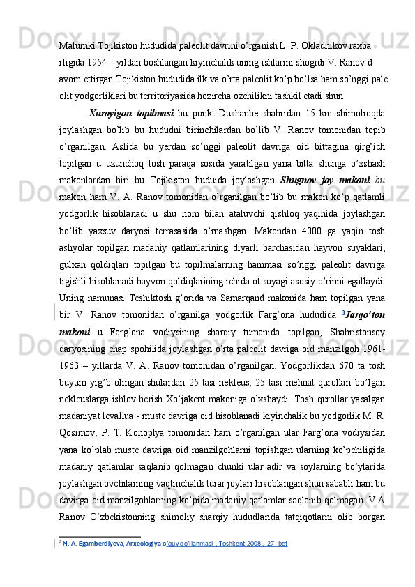 Malumki Tojikiston hududida paleolit davrini o’rganish L. P. Okladnikov raxba
rligida 1954 – yildan boshlangan kiyinchalik uning ishlarini shogrdi V. Ranov d
avom ettirgan Tojikiston hududida ilk va o’rta paleolit ko’p bo’lsa ham so’nggi pale
olit yodgorliklari bu territoriyasida hozircha ozchilikni tashkil etadi shun
Xuroyigon   topilmasi   bu   punkt   Dushanbe   shahridan   15   km   shimolroqda
joylashgan   bo’lib   bu   hududni   birinchilardan   bo’lib   V.   Ranov   tomonidan   topib
o’rganilgan.   Aslida   bu   yerdan   so’nggi   paleolit   davriga   oid   bittagina   qirg’ich
topilgan   u   uzunchoq   tosh   paraqa   sosida   yaratilgan   yana   bitta   shunga   o’xshash
makonlardan   biri   bu   Tojikiston   huduida   joylashgan   Shugnov   joy   makoni   bu
makon   ham   V.   A.   Ranov   tomonidan   o’rganilgan   bo’lib   bu   makon   ko’p   qatlamli
yodgorlik   hisoblanadi   u   shu   nom   bilan   ataluvchi   qishloq   yaqinida   joylashgan
bo’lib   yaxsuv   daryosi   terrasasida   o’rnashgan.   Makondan   4000   ga   yaqin   tosh
ashyolar   topilgan   madaniy   qatlamlarining   diyarli   barchasidan   hayvon   suyaklari,
gulxan   qoldiqlari   topilgan   bu   topilmalarning   hammasi   so’nggi   paleolit   davriga
tigishli hisoblanadi hayvon qoldiqlarining ichida ot suyagi asosiy o’rinni egallaydi.
Uning   namunasi   Teshiktosh   g’orida   va   Samarqand   makonida   ham   topilgan   yana
bir   V.   Ranov   tomonidan   o’rganilga   yodgorlik   Farg’ona   hududida   3
Jarqo’ton
makoni   u   Farg’ona   vodiysining   sharqiy   tumanida   topilgan,   Shahristonsoy
daryosining chap spohilida joylashgan  o’rta paleolit davriga oid manzilgoh 1961-
1963   –   yillarda   V.   A.   Ranov   tomonidan   o’rganilgan.   Yodgorlikdan   670   ta   tosh
buyum   yig’b   olingan   shulardan   25   tasi   nekleus,   25   tasi   mehnat   qurollari   bo’lgan
nekleuslarga ishlov berish Xo’jakent makoniga o’xshaydi. Tosh qurollar yasalgan
madaniyat levallua - muste davriga oid hisoblanadi kiyinchalik bu yodgorlik M. R.
Qosimov,   P.   T.   Konoplya   tomonidan   ham   o’rganilgan   ular   Farg’ona   vodiysidan
yana   ko’plab   muste   davriga   oid   manzilgohlarni   topishgan   ularning   ko’pchiligida
madaniy   qatlamlar   saqlanib   qolmagan   chunki   ular   adir   va   soylarning   bo’ylarida
joylashgan ovchilarning vaqtinchalik turar joylari hisoblangan shun sababli ham bu
davirga oid manzilgohlarning ko’pida madaniy qatlamlar saqlanib qolmagan. V.A
Ranov   O’zbekistonning   shimoliy   sharqiy   hududlarida   tatqiqotlarni   olib   borgan
3
 N. A. Egamberdiyeva, Arxeologiya o ’quv qo ’llanmasi  , Toshkent 2008 ,  27- bet 