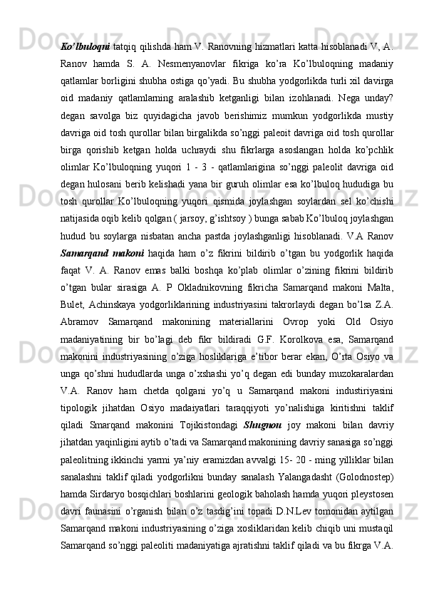 Ko’lbuloqni   tatqiq qilishda ham V. Ranovning hizmatlari katta hisoblanadi V, A.
Ranov   hamda   S.   A.   Nesmenyanovlar   fikriga   ko’ra   Ko’lbuloqning   madaniy
qatlamlar borligini shubha ostiga qo’yadi. Bu shubha yodgorlikda turli xil davirga
oid   madaniy   qatlamlarning   aralashib   ketganligi   bilan   izohlanadi.   Nega   unday?
degan   savolga   biz   quyidagicha   javob   berishimiz   mumkun   yodgorlikda   mustiy
davriga oid tosh qurollar bilan birgalikda so’nggi paleoit davriga oid tosh qurollar
birga   qorishib   ketgan   holda   uchraydi   shu   fikrlarga   asoslangan   holda   ko’pchlik
olimlar   Ko’lbuloqning   yuqori   1   -   3   -   qatlamlarigina   so’nggi   paleolit   davriga   oid
degan hulosani  berib kelishadi  yana bir  guruh olimlar  esa  ko’lbuloq hududiga bu
tosh   qurollar   Ko’lbuloqning   yuqori   qismida   joylashgan   soylardan   sel   ko’chishi
natijasida oqib kelib qolgan ( jarsoy, g’ishtsoy ) bunga sabab Ko’lbuloq joylashgan
hudud   bu   soylarga   nisbatan   ancha   pastda   joylashganligi   hisoblanadi.   V.A   Ranov
Samarqand   makoni   haqida   ham   o’z   fikrini   bildirib   o’tgan   bu   yodgorlik   haqida
faqat   V.   A.   Ranov   emas   balki   boshqa   ko’plab   olimlar   o’zining   fikrini   bildirib
o’tgan   bular   sirasiga   A.   P   Okladnikovning   fikricha   Samarqand   makoni   Malta,
Bulet,   Achinskaya   yodgorliklarining   industriyasini   takrorlaydi   degan   bo’lsa   Z.A.
Abramov   Samarqand   makonining   materiallarini   Ovrop   yoki   Old   Osiyo
madaniyatining   bir   bo’lagi   deb   fikr   bildiradi   G.F.   Korolkova   esa,   Samarqand
makonini   industriyasining   o’ziga   hosliklariga   e’tibor   berar   ekan,   O’rta   Osiyo   va
unga   qo’shni   hududlarda   unga   o’xshashi   yo’q   degan   edi   bunday   muzokaralardan
V.A.   Ranov   ham   chetda   qolgani   yo’q   u   Samarqand   makoni   industiriyasini
tipologik   jihatdan   Osiyo   madaiyatlari   taraqqiyoti   yo’nalishiga   kiritishni   taklif
qiladi   Smarqand   makonini   Tojikistondagi   Shugnou   joy   makoni   bilan   davriy
jihatdan yaqinligini aytib o’tadi va Samarqand makonining davriy sanasiga so’nggi
paleolitning ikkinchi yarmi ya’niy eramizdan avvalgi 15- 20 - ming yilliklar bilan
sanalashni   taklif   qiladi   yodgorlikni   bunday   sanalash   Yalangadasht   (Golodnostep)
hamda Sirdaryo bosqichlari boshlarini geologik baholash hamda yuqori pleystosen
davri   faunasini   o’rganish   bilan   o’z   tasdig’ini   topadi   D.N.Lev   tomonidan   aytilgan
Samarqand makoni industriyasining o’ziga xosliklaridan kelib chiqib uni mustaqil
Samarqand so’nggi paleoliti madaniyatiga ajratishni taklif qiladi va bu fikrga V.A. 