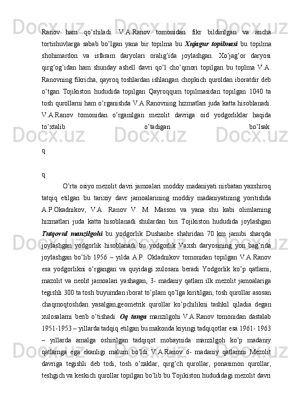 Ranov   ham   qo’shiladi.   V.A.Ranov   tomonidan   fikr   bildirilgan   va   ancha
tortishuvlarga   sabab   bo’lgan   yana   bir   topilma   bu   Xujagur   topilmasi   bu   topilma
shohimardon   va   isfaram   daryolari   oralig’ida   joylashgan.   Xo’jag’or   daryosi
qirg’og’idan   ham   shunday   ashell   davri   qo’l   cho’qmori   topilgan   bu   toplma   V.A.
Ranovning fikricha, qayroq toshlardan ishlangan chopkich quroldan iboratdir deb
o’tgan   Tojikiston   hududida   topilgan   Qayroqqum   topilmasidan   topilgan   1040   ta
tosh qurollarni ham o’rganishda V.A.Ranovning hizmatlari juda katta hisoblanadi.
V.A.Ranov   tomonidan   o’rganilgan   mezolit   davriga   oid   yodgorliklar   haqida
to’xtalib   o’tadigan   bo’lsak.
q
q
O’rta osiyo mezolit davri jamoalari moddiy madaniyati nisbatan yaxshiroq
tatqiq   etilgan   bu   tarixiy   davr   jamoalarining   moddiy   madaniyatining   yoritishda
A.P.Okadnikov,   V.A.   Ranov   V.   M.   Masson   va   yana   shu   kabi   olimlarning
hizmatlari   juda   katta   hisoblanadi   shulardan   biri   Tojikiston   hududida   joylashgan
Tutqovul   manzilgohi   bu   yodgorlik   Dushanbe   shahridan   70   km   janubi   sharqda
joylashgan   yodgorlik   hisoblanadi   bu   yodgorlik   Vaxsh   daryosining   yon   bag’rida
joylashgan   bo’lib   1956   –   yilda   A.P.   Okladnikov   tomonidan   topilgan   V.A.Ranov
esa   yodgorlikni   o’rgangan   va   quyidagi   xulosani   beradi   Yodgorlik   ko’p   qatlami,
mazolit   va   neolit   jamoalari   yashagan,   3-   madaniy   qatlam   ilk   mezolit   jamoalariga
tegishli 300 ta tosh buyumdan iborat to’plam qo’lga kiritilgan, tosh qurollar asosan
chaqmoqtoshdan   yasalgan,geometrik   qurollar   ko’pchilikni   tashkil   qiladia   degan
xulosalarni   berib   o’tishadi.   Oq   tanga   manzilgohi   V.A.Ranov   tomonidan   dastalab
1951-1953 – yillarda tadqiq etilgan bu makonda kiyingi tadqiqotlar esa 1961- 1963
–   yillarda   amalga   oshirilgan   tadqiqot   mobaynida   manzilgoh   ko’p   madaniy
qatlamga   ega   ekanligi   malum   bo’ldi   V.A.Ranov   6-   madaniy   qatlamni   Mezolit
davriga   tegishli   deb   todi,   tosh   o’zaklar,   qirg’ch   qurollar,   ponasimon   qurollar,
teshgich va keskich qurollar topilgan bo’lib bu Tojikiston hududidagi mezolit davri 