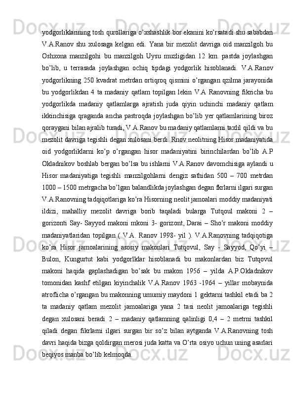 yodgorliklarining tosh qurollariga o’xshashlik bor ekanini ko’rsatadi shu sababdan
V.A.Ranov   shu   xulosaga   kelgan   edi.   Yana   bir   mezolit   davriga   oid   manzilgoh   bu
Oshxona   manzilgohi   bu   manzilgoh   Uysu   muzligidan   12   km.   pastda   joylashgan
bo’lib,   u   terrasada   joylashgan   ochiq   tipdagi   yodgorlik   hisoblanadi.   V.A.Ranov
yodgorlikning 250 kvadrat metrdan ortiqroq qismini o’rgangan qzilma jarayonida
bu   yodgorlikdan   4   ta   madaniy   qatlam   topilgan   lekin   V.A   Ranovning   fikricha   bu
yodgorlikda   madaniy   qatlamlarga   ajratish   juda   qiyin   uchinchi   madaniy   qatlam
ikkinchisiga qraganda ancha pastroqda joylashgan bo’lib yer  qatlamlarining biroz
qoraygani bilan ajralib turadi, V.A.Ranov bu madaniy qatlamlarni taxlil qildi va bu
mezolit davriga tegishli degan xulosani berdi. Rnov neolitning Hisor madaniyatida
oid   yodgorliklarni   ko’p   o’rgangan   hisor   madaniyatini   birinchilardan   bo’lib   A.P
Okladnikov boshlab bergan bo’lsa bu ishlarni V.A.Ranov davomchisiga aylandi u
Hisor   madaniyatiga   tegishli   manzilgohlarni   dengiz   sathidan   500   –   700   metrdan
1000 – 1500 metrgacha bo’lgan balandlikda joylashgan degan fkrlarni ilgari surgan
V.A.Ranovning tadqiqotlariga ko’ra Hisorning neolit jamoalari moddiy madaniyati
ildizi,   mahalliy   mezolit   davriga   borib   taqaladi   bularga   Tutqoul   makoni   2   –
gorizonti   Say-   Sayyod  makoni   mkoni   3-   gorizont,  Darai   –  Sho’r   makoni   moddiy
madaniyatlaridan   topilgan   (   V.A.   Ranov   1998-   yil   ).   V.A.Ranovning   tadqiqotiga
ko’ra   Hisor   jamoalarining   asosiy   makonlari   Tutqovul,   Say   -   Sayyod,   Qo’yi   –
Bulon,   Kungurtut   kabi   yodgorlklar   hisoblanadi   bu   makonlardan   biz   Tutqovul
makoni   haqida   gaplashadigan   bo’sak   bu   makon   1956   –   yilda   A.P.Okladnikov
tomonidan   kashf   etilgan   kiyinchalik   V.A.Ranov   1963   -1964   –   yillar   mobaynida
atroflicha o’rgangan bu makonning umumiy maydoni 1 gektarni tashkil etadi ba 2
ta   madaniy   qatlam   mezolit   jamoalariga   yana   2   tasi   neolit   jamoalariga   tegishli
degan   xulosani   beradi   2   –   madaniy   qatlamning   qalinligi   0,4   –   2   metrni   tashkil
qiladi   degan   fikrlarni   ilgari   surgan   bir   so’z   bilan   aytganda   V.A.Ranovning   tosh
davri haqida bizga qoldirgan merosi juda katta va O’rta osiyo uchun uning asarlari
beqiyos manba bo’lib kelmoqda. 