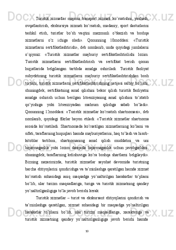 10Turistik   xizmatlar   majmui   transport   xizmati   ko’rsatishni,   yashash,
ovqatlantirish,   ekskursiya   xizmati   ko’rsatish,   madaniy,   sport   dasturlarini
tashkil   etish,   turistlar   bo’sh   vaqtini   mazmunli   o’tkazish   va   boshqa
xizmatlarni   o’z   ichiga   oladi».   Qonunning   10moddasi:   «Turistik
xizmatlarni   sertifikatlashtirish»,   deb   nomlanib,   unda   quyidagi   jumlalarni
o’qiymiz:   «Turistik   xizmatlar   majburiy   sertifikatlashtirilishi   lozim.
Turistik   xizmatlarni   sertifikatlashtirish   va   sertifikat   berish   qonun
hujjatlarida   belgilangan   tartibda   amalga   oshiriladi.   Turistik   faoliyat
subyektining   turistik   xizmatlarni   majburiy   sertifikatlashtirishdan   bosh
tortishi, turistik xizmatlarni sertifikatlashtirishning natijasi salbiy bo’lishi,
shuningdek,   sertifikatning   amal   qilishini   bekor   qilish   turistik   faoliyatni
amalga   oshirish   uchun   berilgan   litsenziyaning   amal   qilishini   to’xtatib
qo’yishiga   yoki   litsenziyadan   mahrum   qilishga   sabab   bo’ladi».
Qonunning   12moddasi:   «Turistik   xizmatlar   ko’rsatish   shartnomasi»,   deb
nomlanib,   quyidagi   fikrlar   bayon   etiladi:   «Turistik   xizmatlar   shartnoma
asosida   ko’rsatiladi.   Shartnomada   ko’rsatilgan   xizmatlarning   ko’lami   va
sifati,   taraflarning huquqlari hamda majburiyatlarini, haq to’lash va hisob-
kitoblar   tartibini,   shartnomaning   amal   qilish   muddatini   va   uni
bajarmaganlik   yoki   lozim   darajada   bajarmaganlik   uchun   javobgarlikni,
shuningdek,   taraflarning   kelishuviga   ko’ra   boshqa   shartlarni   belgilaydi».
Bizning   nazarimizda,   turistik   xizmatlar   sayohat   davomida   turistning
barcha ehtiyojlarini qondirishga va ta’minlashga qaratilgan hamda xizmat
ko’rsatish   sohasidagi   aniq   maqsadga   yo’naltirilgan   harakatlar   to’plami
bo’lib,   ular   turizm   maqsadlariga,   turiga   va   turistik   xizmatning   qanday
yo’naltirilganligiga to’la javob berishi kerak.
Turistik   xizmatlar   –   turist   va   ekskursant   ehtiyojlarini   qondirish   va
ta’minlashga   qaratilgan,   xizmat   sohasidagi   bir   maqsadga   yo’naltirilgan
harakatlar   to’plami   bo’lib,   ular   turizm   maqsadlariga,   xarakteriga   va
turistik     xizmatning     qanday     yo’naltirilganligiga     javob     berishi     hamda 