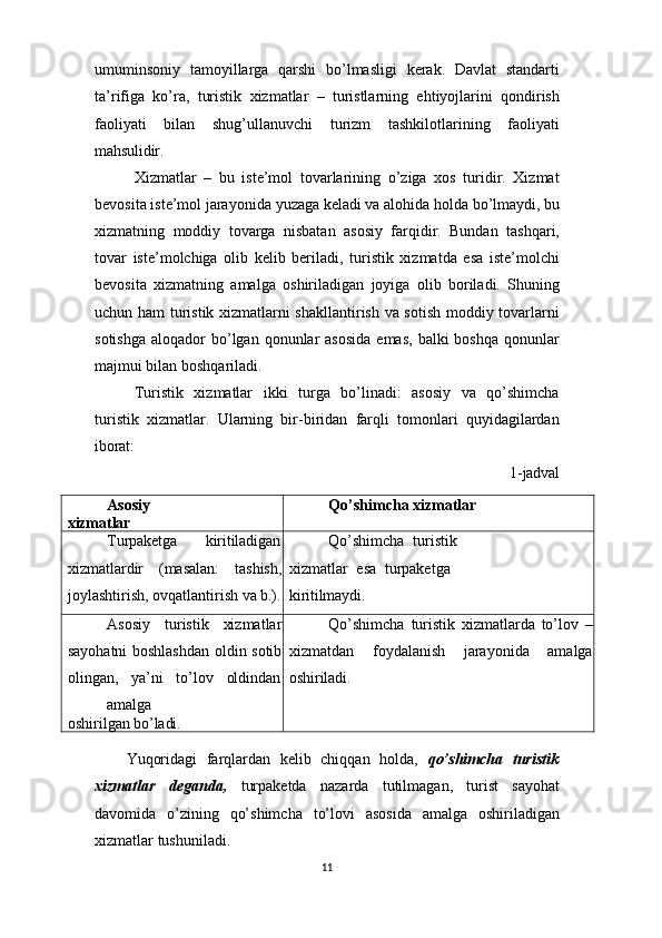 11umuminsoniy   tamoyillarga   qarshi   bo’lmasligi   kerak.   Davlat   standarti
ta’rifiga   ko’ra,   turistik   xizmatlar   –   turistlarning   ehtiyojlarini   qondirish
faoliyati   bilan   shug’ullanuvchi   turizm   tashkilotlarining   faoliyati
mahsulidir.
Xizmatlar   –   bu   iste’mol   tovarlarining   o’ziga   xos   turidir.   Xizmat
bevosita   iste’mol   jarayonida   yuzaga   keladi   va   alohida   holda   bo’lmaydi,   bu
xizmatning   moddiy   tovarga   nisbatan   asosiy   farqidir.   Bundan   tashqari,
tovar   iste’molchiga   olib   kelib   beriladi,   turistik   xizmatda   esa   iste’molchi
bevosita   xizmatning   amalga   oshiriladigan   joyiga   olib   boriladi.   Shuning
uchun ham turistik xizmatlarni shakllantirish va sotish moddiy tovarlarni
sotishga  aloqador   bo’lgan  qonunlar   asosida   emas,  balki  boshqa   qonunlar
majmui bilan boshqariladi.
Turistik   xizmatlar   ikki   turga   bo’linadi:   asosiy   va   qo’shimcha
turistik   xizmatlar.   Ularning   bir-biridan   farqli   tomonlari   quyidagilardan
iborat:
1- jadval
Asosiy  
xizmatlar Qo’shimcha   xizmatlar
Turpaketga kiritiladigan
xizmatlardir   (masalan:   tashish,
joylashtirish,   ovqatlantirish   va   b.). Qo’shimcha   turistik  
xizmatlar   esa   turpaketga 
kiritilmaydi.
Asosiy   turistik   xizmatlar
sayohatni boshlashdan oldin sotib
olingan,     ya’ni     to’lov     oldindan
amalga
oshirilgan   bo’ladi. Qo’shimcha   turistik   xizmatlarda   to’lov   –
xizmatdan   foydalanish   jarayonida   amalga
oshiriladi.
Yuqoridagi   farqlardan   kelib   chiqqan   holda,   qo’shimcha   turistik
xizmatlar   deganda,   turpaketda   nazarda   tutilmagan,   turist   sayohat
davomida   o’zining   qo’shimcha   to’lovi   asosida   amalga   oshiriladigan
xizmatlar tushuniladi. 