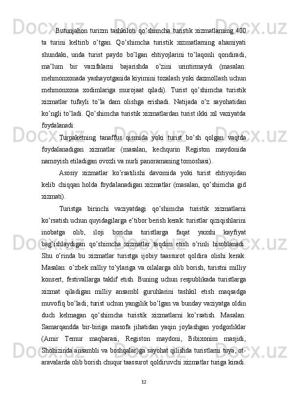 12Butunjahon   turizm   tashkiloti   qo’shimcha   turistik   xizmatlarning   400
ta   turini   keltirib   o’tgan.   Qo’shimcha   turistik   xizmatlarning   ahamiyati
shundaki,   unda   turist   paydo   bo’lgan   ehtiyojlarini   to’laqonli   qondiradi,
ma’lum   bir   vazifalarni   bajarishda   o’zini   urintirmaydi   (masalan:
mehmonxonada yashayotganida kiyimini tozalash yoki dazmollash uchun
mehmonxona   xodimlariga   murojaat   qiladi).   Turist   qo’shimcha   turistik
xizmatlar   tufayli   to’la   dam   olishga   erishadi.   Natijada   o’z   sayohatidan
ko’ngli to’ladi. Qo’shimcha turistik xizmatlardan turist ikki xil vaziyatda
foydalanadi:
Turpaketning   tanaffus   qismida   yoki   turist   bo’sh   qolgan   vaqtda
foydalanadigan   xizmatlar   (masalan,   kechqurin   Registon   maydonida
namoyish etiladigan ovozli va nurli panoramaning tomoshasi).
Asosiy   xizmatlar   ko’rsatilishi   davomida   yoki   turist   ehtiyojidan
kelib   chiqqan   holda   foydalanadigan   xizmatlar   (masalan,   qo’shimcha   gid
xizmati).
Turistga   birinchi   vaziyatdagi   qo’shimcha   turistik   xizmatlarni
ko’rsatish uchun quyidagilarga e’tibor berish kerak: turistlar qiziqishlarini
inobatga   olib,   iloji   boricha   turistlarga   faqat   yaxshi   kayfiyat
bag’ishlaydigan   qo’shimcha   xizmatlar   taqdim   etish   o’rinli   hisoblanadi.
Shu   o’rinda   bu   xizmatlar   turistga   ijobiy   taassurot   qoldira   olishi   kerak.
Masalan:  o’zbek  milliy  to’ylariga  va  oilalarga  olib  borish,   turistni  milliy
konsert,   festivallarga   taklif   etish.   Buning   uchun   respublikada   turistlarga
xizmat   qiladigan   milliy   ansambl   guruhlarini   tashkil   etish   maqsadga
muvofiq bo’ladi; turist uchun yangilik bo’lgan va bunday vaziyatga oldin
duch   kelmagan   qo’shimcha   turistik   xizmatlarni   ko’rsatish.   Masalan:
Samarqandda   bir-biriga   masofa   jihatidan   yaqin   joylashgan   yodgorliklar
(Amir   Temur   maqbarasi,   Registon   maydoni,   Bibixonim   masjidi,
Shohizinda ansambli va boshqalar)ga sayohat qilishda turistlarni tuya, ot-
aravalarda   olib   borish   chuqur   taassurot   qoldiruvchi   xizmatlar   turiga   kiradi. 