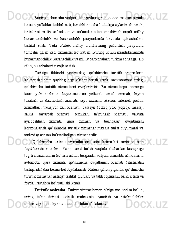 13Buning uchun shu yodgorliklar joylashgan hududda maxsus piyoda
turistik yo’laklar tashkil etib, turistiktomosha hududiga aylantirish kerak;
turistlarni   milliy   urf-odatlar   va   an’analar   bilan   tanishtirish   orqali   milliy
hunarmandchilik   va   kasanachilik   jarayonlarida   bevosita   qatnashishini
tashkil   etish.   Yoki   o’zbek   milliy   taomlarining   pishirilish   jarayonini
tomosha  qilish   kabi   xizmatlar  ko’rsatish.   Buning  uchun  mamlakatimizda
hunarmandchilik,   kasanachilik   va   milliy   oshxonalarni   turizm   sohasiga   jalb
qilib, bu sohalarni rivojlantirish.
Turistga   ikkinchi   vaziyatdagi   qo’shimcha   turistik   xizmatlarni
ko’rsatish   uchun  quyidagilarga  e’tibor  berish  kerak:  mehmonxonalardagi
qo’shimcha   turistik   xizmatlarni   rivojlantirish.   Bu   xizmatlarga:   nomerga
taom   yoki   mehmon   buyurtmalarini   yetkazib   berish   xizmati,   kiyim
tozalash   va   dazmollash   xizmati,   seyf   xizmati,   telefon,   internet,   pochta
xizmatlari,   trenajyor   zali   xizmati,   basseyn   (ochiq   yoki   yopiq),   massaj,
sauna,   sartarosh   xizmati,   texnikani   ta’mirlash   xizmati,   valyuta
ayriboshlash   xizmati,   ijara   xizmati   va   boshqalar.   ovqatlanish
korxonalarida   qo’shimcha   turistik   xizmatlar   maxsus   turist   buyurtmasi   va
tanloviga asosan ko’rsatiladigan xizmatlardir.
Qo’shimcha   turistik   xizmatlardan   turist   ketma-ket   ravishda   ham
foydalanishi   mumkin.   Ya’ni   turist   bo’sh   vaqtida   shahardan   tashqariga
tog’li manzaralarni ko’rish uchun borganda, valyuta almashtirish xizmati,
avtomobil   ijara   xizmati,   qo’shimcha   ovqatlanish   xizmati   (shahardan
tashqarida)   dan   ketma-ket   foydalanadi.   Xulosa   qilib   aytganda,   qo’shimcha
turistik   xizmatlar   nafaqat   tashkil   qilinishi   va   taklif qilinishi,   balki   sifatli   va
foydali ravishda ko’rsatilishi kerak.
Turistik mahsulot.  Turizm xizmat bozori o’ziga xos hodisa bo’lib,
uning   ta’sir   doirasi   turistik   mahsulotni   yaratish   va   iste’molchilar
o’rtasidagi iqtisodiy munosabatlar bilan ifodalanadi. 