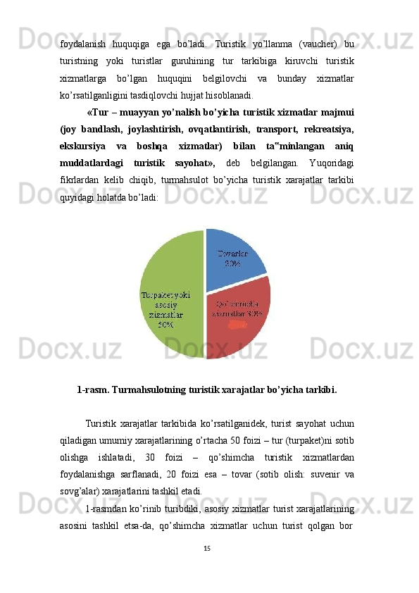 15foydalanish   huquqiga   ega   bo’ladi.   Turistik   yo’llanma   (vaucher)   bu
turistning   yoki   turistlar   guruhining   tur   tarkibiga   kiruvchi   turistik
xizmatlarga   bo’lgan   huquqini   belgilovchi   va   bunday   xizmatlar
ko’rsatilganligini tasdiqlovchi hujjat hisoblanadi.
«Tur – muayyan yo’nalish bo’yicha turistik xizmatlar majmui
(joy   bandlash,   joylashtirish,   ovqatlantirish,   transport,   rekreatsiya,
ekskursiya   va   boshqa   xizmatlar)   bilan   ta minlangan   aniq‟
muddatlardagi   turistik   sayohat»,   deb   belgilangan.   Yuqoridagi
fikrlardan   kelib   chiqib,   turmahsulot   bo’yicha   turistik   xarajatlar   tarkibi
quyidagi holatda bo’ladi:
1-rasm.   Turmahsulotning   turistik   xarajatlar   bo’yicha   tarkibi.
Turistik   xarajatlar   tarkibida   ko’rsatilganidek,   turist   sayohat   uchun
qiladigan umumiy xarajatlarining o’rtacha 50 foizi – tur (turpaket)ni sotib
olishga   ishlatadi,   30   foizi   –   qo’shimcha   turistik   xizmatlardan
foydalanishga   sarflanadi,   20   foizi   esa   –   tovar   (sotib   olish:   suvenir   va
sovg’alar) xarajatlarini tashkil etadi.
1-rasmdan ko’rinib turibdiki, asosiy  xizmatlar turist xarajatlarining
asosini   tashkil   etsa-da,   qo’shimcha   xizmatlar   uchun   turist   qolgan   bor 