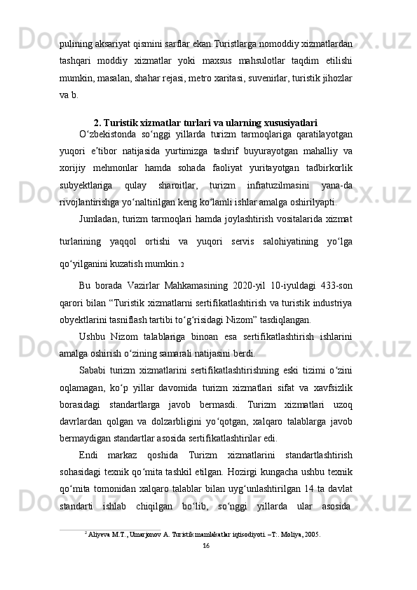 16pulining   aksariyat   qismini   sarflar   ekan.Turistlarga   nomoddiy   xizmatlardan
tashqari   moddiy   xizmatlar   yoki   maxsus   mahsulotlar   taqdim   etilishi
mumkin,   masalan,   shahar   rejasi, metro   xaritasi,   suvenirlar,   turistik   jihozlar
va b.
2. Turistik   xizmatlar   turlari   va   ularning   xususiyatlari
O zbekistonda   so nggi   yillarda   turizm   tarmoqlariga   qaratilayotganʻ ʻ
yuqori   e tibor   natijasida   yurtimizga   tashrif   buyurayotgan   mahalliy   va	
ʼ
xorijiy   mehmonlar   hamda   sohada   faoliyat   yuritayotgan   tadbirkorlik
subyektlariga   qulay   sharoitlar,   turizm   infratuzilmasini   yana-da
rivojlantirishga yo naltirilgan keng ko lamli ishlar amalga oshirilyapti.	
ʻ ʻ
Jumladan, turizm tarmoqlari hamda joylashtirish vositalarida xizmat
turlarining   yaqqol   ortishi   va   yuqori   servis   salohiyatining   yo lga	
ʻ
qo yilganini kuzatish mumkin.	
ʻ 2
Bu   borada   Vazirlar   Mahkamasining   2020-yil   10-iyuldagi   433-son
qarori bilan “Turistik xizmatlarni sertifikatlashtirish va turistik industriya
obyektlarini tasniflash tartibi to g risidagi Nizom” tasdiqlangan.	
ʻ ʻ
Ushbu   Nizom   talablariga   binoan   esa   sertifikatlashtirish   ishlarini
amalga oshirish o zining samarali natijasini berdi.	
ʻ
Sababi   turizm   xizmatlarini   sertifikatlashtirishning   eski   tizimi   o zini	
ʻ
oqlamagan,   ko p   yillar   davomida   turizm   xizmatlari   sifat   va   xavfsizlik	
ʻ
borasidagi   standartlarga   javob   bermasdi.   Turizm   xizmatlari   uzoq
davrlardan   qolgan   va   dolzarbligini   yo qotgan,   xalqaro   talablarga   javob	
ʻ
bermaydigan standartlar asosida sertifikatlashtirilar edi.
Endi   markaz   qoshida   Turizm   xizmatlarini   standartlashtirish
sohasidagi texnik qo mita tashkil etilgan. Hozirgi kungacha ushbu texnik	
ʻ
qo mita   tomonidan   xalqaro   talablar   bilan   uyg unlashtirilgan   14   ta   davlat	
ʻ ʻ
standarti     ishlab     chiqilgan     bo lib,	
ʻ     so nggi	ʻ     yillarda     ular     asosida
2
  Aliyeva   M.T.,   Umarjonov   A.   Turistik   mamlakatlar   iqtisodiyoti.   –T:.   Moliya,   2005. 