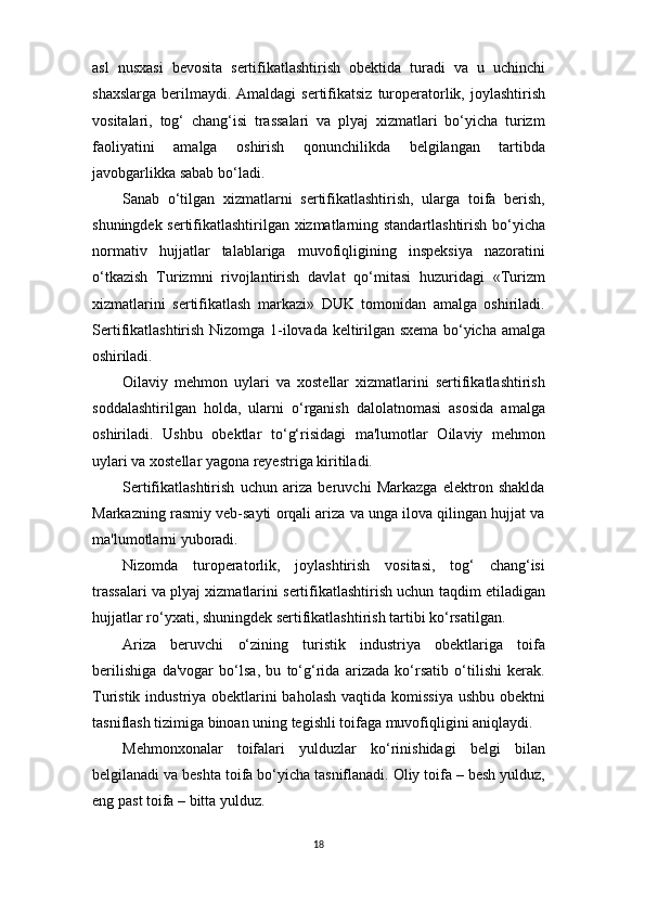 18asl   nusxasi   bevosita   sertifikatlashtirish   obektida   turadi   va   u   uchinchi
shaxslarga  berilmaydi. Amaldagi  sertifikatsiz  turoperatorlik, joylashtirish
vositalari,   tog‘   chang‘isi   trassalari   va   plyaj   xizmatlari   bo‘yicha   turizm
faoliyatini   amalga   oshirish   qonunchilikda   belgilangan   tartibda
javobgarlikka sabab bo‘ladi.
Sanab   o‘tilgan   xizmatlarni   sertifikatlashtirish,   ularga   toifa   berish,
shuningdek sertifikatlashtirilgan xizmatlarning standartlashtirish bo‘yicha
normativ   hujjatlar   talablariga   muvofiqligining   inspeksiya   nazoratini
o‘tkazish   Turizmni   rivojlantirish   davlat   qo‘mitasi   huzuridagi   «Turizm
xizmatlarini   sertifikatlash   markazi»   DUK   tomonidan   amalga   oshiriladi.
Sertifikatlashtirish Nizomga 1-ilovada keltirilgan sxema bo‘yicha amalga
oshiriladi.
Oilaviy   mehmon   uylari   va   xostellar   xizmatlarini   sertifikatlashtirish
soddalashtirilgan   holda,   ularni   o‘rganish   dalolatnomasi   asosida   amalga
oshiriladi.   Ushbu   obektlar   to‘g‘risidagi   ma'lumotlar   Oilaviy   mehmon
uylari va xostellar yagona reyestriga kiritiladi.
Sertifikatlashtirish   uchun   ariza   beruvchi   Markazga   elektron   shaklda
Markazning rasmiy veb-sayti orqali ariza va unga ilova qilingan hujjat va
ma'lumotlarni yuboradi.
Nizomda   turoperatorlik,   joylashtirish   vositasi,   tog‘   chang‘isi
trassalari va plyaj xizmatlarini sertifikatlashtirish uchun taqdim etiladigan
hujjatlar ro‘yxati, shuningdek sertifikatlashtirish tartibi ko‘rsatilgan.
Ariza   beruvchi   o‘zining   turistik   industriya   obektlariga   toifa
berilishiga   da'vogar   bo‘lsa,   bu   to‘g‘rida   arizada   ko‘rsatib   o‘tilishi   kerak.
Turistik industriya obektlarini baholash vaqtida komissiya  ushbu obektni
tasniflash tizimiga binoan uning tegishli toifaga muvofiqligini aniqlaydi.
Mehmonxonalar   toifalari   yulduzlar   ko‘rinishidagi   belgi   bilan
belgilanadi va beshta toifa bo‘yicha tasniflanadi. Oliy toifa – besh yulduz,
eng past toifa – bitta yulduz. 