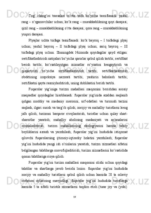 19Tog‘   chang‘isi   trassalari   to‘rtta   toifa   bo‘yicha   tasniflanadi:   yashil
rang – o‘rganuvchilar uchun; ko‘k rang – murakkablikning quyi darajasi;
qizil rang – murakkablikning o‘rta darajasi; qora rang – murakkablikning
yuqori darajasi.
Plyajlar   uchta   toifaga   tasniflanadi:   ko‘k   bayroq   –   I   toifadagi   plyaj
uchun;   yashil   bayroq   –   II   toifadagi   plyaj   uchun;   sariq   bayroq   –   III
toifadagi   plyaj   uchun.   Shuningdek   Nizomda   quyidagilar   qayd   etilgan:
sertifikatlashtirish   natijalari   bo‘yicha   qarorlar   qabul   qilish   tartibi;   sertifikat
berish   tartibi;   ko‘rsatilayotgan   xizmatlar   ro‘yxatini   kengaytirish   va
qisqartirish   bo‘yicha   sertifikatlashtirish   tartibi;   sertifikatlashtirish
obektining   inspeksiya   nazorati   tartibi;   yashirin   baholash   tartibi;
sertifikatni qayta rasmiylashtirish, uning dublikatini berish tartibi.
Fuqarolar   yig‘iniga   turizm   mahallasi   maqomini   berishdan   asosiy
maqsadlar   quyidagilar   hisoblanadi:   fuqarolar   yig‘inida   azaldan   saqlanib
qolgan   moddiy   va   madaniy   merosini,   urf-odatlari   va   turmush   tarzini
saqlash, ilgari surish va targ‘ib qilish; xorijiy va mahalliy turistlarni keng
jalb   qilish;   turizmni   barqaror   rivojlantirish,   turistlar   uchun   qulay   shart-
sharoitlar   yaratish;   mahalliy   aholining   madaniyati   va   an'analarini
ommalashtirish;   turizm   mahallasining   ekologiyasini   hamda   tabiiy
boyliklarini   asrash   va   yaxshilash;   fuqarolar   yig‘ini   hududida   istiqomat
qiluvchi   fuqarolarning   ijtimoiy-iqtisodiy   holatini   yaxshilash;   fuqarolar
yig‘ini   hududida   yangi   ish   o‘rinlarini   yaratish;   turizm   xizmatlari   sifatini
belgilangan talablarga muvofiqlashtirish; turizm xizmatlarini ko‘rsatishda
qonun talablariga rioya qilish.
Fuqarolar   yig‘ini   turizm   mahallasi   maqomini   olishi   uchun   quyidagi
talablar   va   shartlarga   javob   berishi   lozim:   fuqarolar   yig‘ini   hududida
xorijiy   va   mahalliy   turistlarni   qabul   qilish   uchun   kamida   20   ta   oilaviy
mehmon   uylarining   mavjudligi;   fuqarolar   yig‘ini   hududida   turistlarga
kamida   5   ta   sifatli   turistik   xizmatlarni   taqdim   etish   (turar   joy   va   (yoki) 