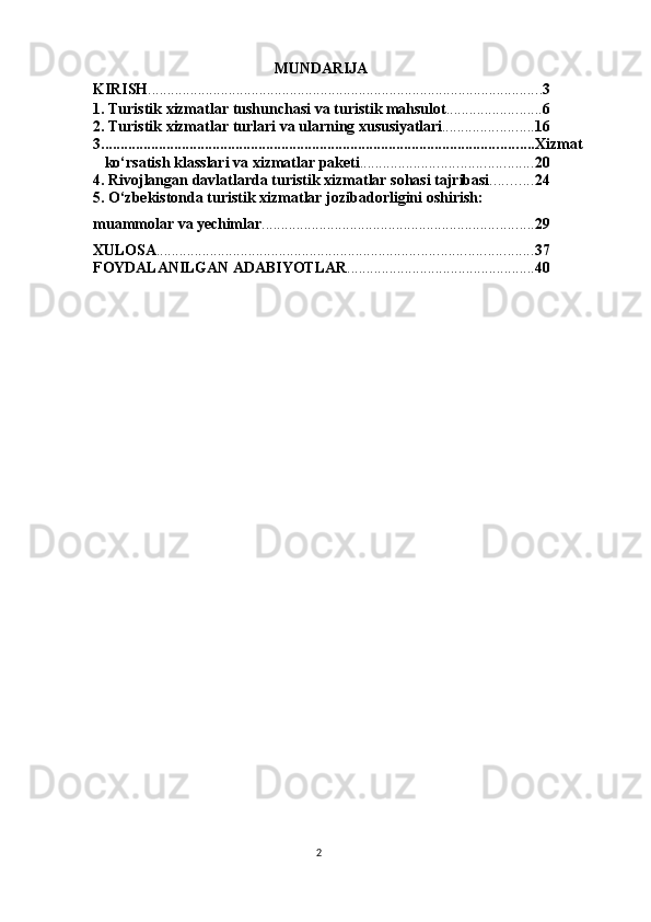 2MUNDARIJA                         
KIRISH ....................................................................................................... 3
1. Turistik   xizmatlar   tushunchasi   va   turistik   mahsulot ......................... 6
2. Turistik   xizmatlar   turlari   va   ularning   xususiyatlari ........................ 16
3. ................................................................................................................ Xizmat  
ko‘rsatish   klasslari   va   xizmatlar   paketi ............................................. 20
4. Rivojlangan   davlatlarda   turistik   xizmatlar   sohasi   tajribasi ........... 24
5. O‘zbekistonda turistik xizmatlar jozibadorligini oshirish:  
muammolar   va   yechimlar ....................................................................... 29
XULOSA .................................................................................................. 37
FOYDALANILGAN   ADABIYOTLAR ................................................. 40 