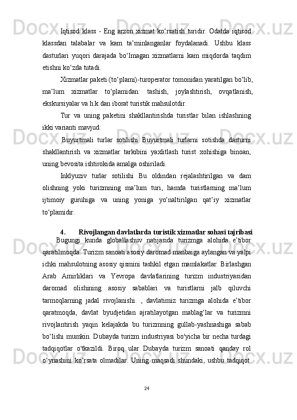 24Iqtisod   klass   -   Eng   arzon   xizmat   ko‘rsatish   turidir.   Odatda   iqtisod
klassdan   talabalar   va   kam   ta’minlanganlar   foydalanadi.   Ushbu   klass
dasturlari   yuqori   darajada   bo‘lmagan   xizmatlarni   kam   miqdorda   taqdim
etishni ko‘zda tutadi.
Xizmatlar paketi (to‘plami)-turoperator tomonidan   yaratilgan bo‘lib,
ma’lum   xizmatlar   to‘plamidan:   tashish,   joylashtirish,   ovqatlanish,
ekskursiyalar va h.k.dan iborat turistik mahsulotdir.
Tur   va   uning   paketini   shakllantirishda   turistlar   bilan   ishlashning
ikki varianti mavjud:
Buyurtmali   turlar   sotilishi   Buyurtmali   turlarni   sotishda   dasturni
shakllantirish   va   xizmatlar   tarkibini   yaxlitlash   turist   xohishiga   binoan,
uning bevosita ishtirokida amalga oshiriladi.
Inklyuziv   turlar   sotilishi   Bu   oldindan   rejalashtirilgan   va   dam
olishning   yoki   turizmning   ma’lum   turi,   hamda   turistlarning   ma’lum
ijtimoiy   guruhiga   va   uning   yoniga   yo‘naltirilgan   qat’iy   xizmatlar
to‘plamidir.
4. Rivojlangan   davlatlarda   turistik   xizmatlar   sohasi   tajribasi
Bugungi   kunda   globallashuv   natijasida   turizmga   alohida   e’tibor
qaratilmoqda.   Turizm   sanoati asosiy daromad manbaiga aylangan va   yalpi
ichki  mahsulotning  asosiy   qismini  tashkil  etgan  mamlakatlar:  Birlashgan
Arab   Amirliklari   va   Yevropa   davlatlarining   turizm   industriyasidan
daromad   olishining   asosiy   sabablari   va   turistlarni   jalb   qiluvchi
tarmoqlarning   jadal   rivojlanishi.   ,   davlatimiz   turizmga   alohida   e’tibor
qaratmoqda,   davlat   byudjetidan   ajratilayotgan   mablag‘lar   va   turizmni
rivojlantirish   yaqin   kelajakda   bu   turizmning   gullab-yashnashiga   sabab
bo‘lishi  mumkin. Dubayda turizm industriyasi  bo'yicha bir necha turdagi
tadqiqotlar   o'tkazildi.   Biroq   ular   Dubayda   turizm   sanoati   qanday   rol
o‘ynashini   ko‘rsata   olmadilar.   Uning   maqsadi   shundaki,   ushbu   tadqiqot 