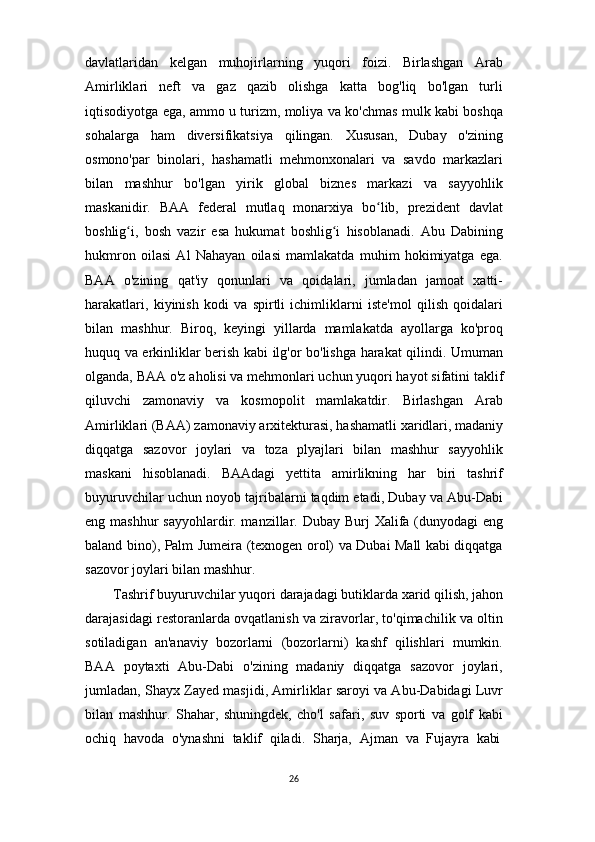26davlatlaridan   kelgan   muhojirlarning   yuqori   foizi.   Birlashgan   Arab
Amirliklari   neft   va   gaz   qazib   olishga   katta   bog'liq   bo'lgan   turli
iqtisodiyotga ega, ammo u turizm, moliya va ko'chmas mulk kabi boshqa
sohalarga   ham   diversifikatsiya   qilingan.   Xususan,   Dubay   o'zining
osmono'par   binolari,   hashamatli   mehmonxonalari   va   savdo   markazlari
bilan   mashhur   bo'lgan   yirik   global   biznes   markazi   va   sayyohlik
maskanidir.   BAA   federal   mutlaq   monarxiya   bo lib,   prezident   davlatʻ
boshlig i,   bosh   vazir   esa   hukumat   boshlig i   hisoblanadi.   Abu   Dabining	
ʻ ʻ
hukmron   oilasi   Al   Nahayan   oilasi   mamlakatda   muhim   hokimiyatga   ega.
BAA   o'zining   qat'iy   qonunlari   va   qoidalari,   jumladan   jamoat   xatti-
harakatlari,   kiyinish   kodi   va   spirtli   ichimliklarni   iste'mol   qilish   qoidalari
bilan   mashhur.   Biroq,   keyingi   yillarda   mamlakatda   ayollarga   ko'proq
huquq va erkinliklar berish kabi ilg'or bo'lishga harakat qilindi. Umuman
olganda,   BAA o'z   aholisi va   mehmonlari   uchun yuqori hayot   sifatini taklif
qiluvchi   zamonaviy   va   kosmopolit   mamlakatdir.   Birlashgan   Arab
Amirliklari   (BAA)   zamonaviy   arxitekturasi,   hashamatli   xaridlari,   madaniy
diqqatga   sazovor   joylari   va   toza   plyajlari   bilan   mashhur   sayyohlik
maskani   hisoblanadi.   BAAdagi   yettita   amirlikning   har   biri   tashrif
buyuruvchilar uchun noyob tajribalarni taqdim etadi, Dubay va Abu-Dabi
eng mashhur  sayyohlardir. manzillar. Dubay Burj  Xalifa (dunyodagi eng
baland bino), Palm Jumeira (texnogen orol) va Dubai Mall kabi diqqatga
sazovor joylari bilan mashhur.
Tashrif   buyuruvchilar   yuqori   darajadagi   butiklarda   xarid   qilish,   jahon
darajasidagi restoranlarda ovqatlanish va ziravorlar, to'qimachilik va oltin
sotiladigan   an'anaviy   bozorlarni   (bozorlarni)   kashf   qilishlari   mumkin.
BAA   poytaxti   Abu-Dabi   o'zining   madaniy   diqqatga   sazovor   joylari,
jumladan, Shayx Zayed masjidi, Amirliklar saroyi va Abu-Dabidagi Luvr
bilan   mashhur.   Shahar,   shuningdek,   cho'l   safari,   suv   sporti   va   golf   kabi
ochiq	
  havoda	  o'ynashni	  taklif	  qiladi.	  Sharja,	  Ajman	  va	  Fujayra	  kabi 