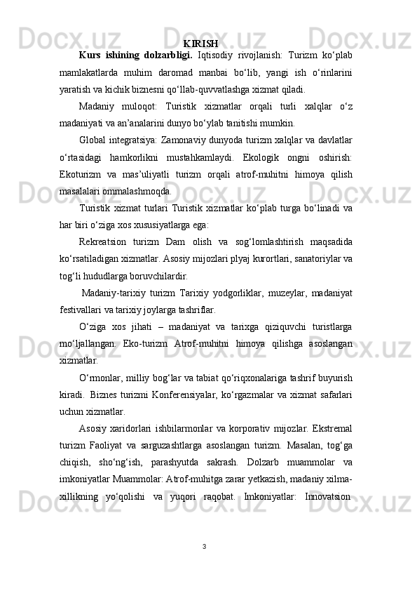 3KIRISH
Kurs   ishining   dolzarbligi.   Iqtisodiy   rivojlanish:   Turizm   ko‘plab
mamlakatlarda   muhim   daromad   manbai   bo‘lib,   yangi   ish   o‘rinlarini
yaratish va kichik biznesni qo‘llab-quvvatlashga xizmat qiladi.
Madaniy   muloqot:   Turistik   xizmatlar   orqali   turli   xalqlar   o‘z
madaniyati va an’analarini dunyo bo‘ylab tanitishi mumkin.
Global integratsiya:  Zamonaviy dunyoda turizm xalqlar va davlatlar
o‘rtasidagi   hamkorlikni   mustahkamlaydi.   Ekologik   ongni   oshirish:
Ekoturizm   va   mas’uliyatli   turizm   orqali   atrof-muhitni   himoya   qilish
masalalari ommalashmoqda.
Turistik   xizmat   turlari   Turistik   xizmatlar   ko‘plab   turga   bo‘linadi   va
har biri o‘ziga xos xususiyatlarga ega:
Rekreatsion   turizm   Dam   olish   va   sog‘lomlashtirish   maqsadida
ko‘rsatiladigan   xizmatlar.   Asosiy   mijozlari   plyaj   kurortlari,   sanatoriylar   va
tog‘li hududlarga boruvchilardir.
Madaniy-tarixiy   turizm   Tarixiy   yodgorliklar,   muzeylar,   madaniyat
festivallari va tarixiy joylarga tashriflar.
O‘ziga   xos   jihati   –   madaniyat   va   tarixga   qiziquvchi   turistlarga
mo‘ljallangan.   Eko-turizm   Atrof-muhitni   himoya   qilishga   asoslangan
xizmatlar.
O‘rmonlar, milliy bog‘lar va tabiat qo‘riqxonalariga tashrif buyurish
kiradi.   Biznes   turizmi   Konferensiyalar,   ko‘rgazmalar   va   xizmat   safarlari
uchun xizmatlar.
Asosiy   xaridorlari   ishbilarmonlar   va   korporativ   mijozlar.   Ekstremal
turizm   Faoliyat   va   sarguzashtlarga   asoslangan   turizm.   Masalan,   tog‘ga
chiqish,   sho‘ng‘ish,   parashyutda   sakrash.   Dolzarb   muammolar   va
imkoniyatlar Muammolar: Atrof-muhitga zarar yetkazish, madaniy xilma-
xillikning     yo‘qolishi     va     yuqori     raqobat.     Imkoniyatlar:     Innovatsion 
