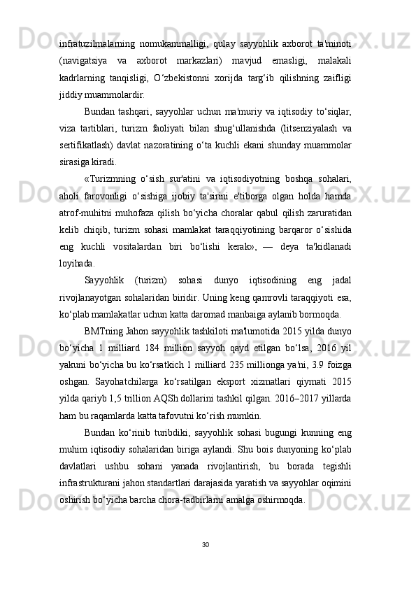 30infratuzilmalarning   nomukammalligi,   qulay   sayyohlik   axborot   ta'minoti
(navigatsiya   va   axborot   markazlari)   mavjud   emasligi,   malakali
kadrlarning   tanqisligi,   O‘zbekistonni   xorijda   targ‘ib   qilishning   zaifligi
jiddiy muammolardir.
Bundan   tashqari,   sayyohlar   uchun   ma'muriy   va   iqtisodiy   to‘siqlar,
viza   tartiblari,   turizm   faoliyati   bilan   shug‘ullanishda   (litsenziyalash   va
sertifikatlash)   davlat   nazoratining  o‘ta  kuchli   ekani   shunday   muammolar
sirasiga kiradi.
«Turizmning   o‘sish   sur'atini   va   iqtisodiyotning   boshqa   sohalari,
aholi   farovonligi   o‘sishiga   ijobiy   ta'sirini   e'tiborga   olgan   holda   hamda
atrof-muhitni   muhofaza   qilish   bo‘yicha   choralar   qabul   qilish   zaruratidan
kelib   chiqib,   turizm   sohasi   mamlakat   taraqqiyotining   barqaror   o‘sishida
eng   kuchli   vositalardan   biri   bo‘lishi   kerak»,   —   deya   ta'kidlanadi
loyihada.
Sayyohlik   (turizm)   sohasi   dunyo   iqtisodining   eng   jadal
rivojlanayotgan sohalaridan biridir. Uning keng qamrovli taraqqiyoti esa,
ko‘plab mamlakatlar uchun katta daromad manbaiga aylanib bormoqda.
BMTning Jahon sayyohlik tashkiloti ma'lumotida 2015 yilda dunyo
bo‘yicha   1   milliard   184   million   sayyoh   qayd   etilgan   bo‘lsa,   2016   yil
yakuni bo‘yicha bu ko‘rsatkich 1 milliard 235 millionga ya'ni, 3.9 foizga
oshgan.   Sayohatchilarga   ko‘rsatilgan   eksport   xizmatlari   qiymati   2015
yilda qariyb 1,5 trillion AQSh dollarini tashkil qilgan. 2016–2017 yillarda
ham bu raqamlarda katta tafovutni ko‘rish mumkin.
Bundan   ko‘rinib   turibdiki,   sayyohlik   sohasi   bugungi   kunning   eng
muhim  iqtisodiy  sohalaridan  biriga  aylandi. Shu  bois  dunyoning ko‘plab
davlatlari   ushbu   sohani   yanada   rivojlantirish,   bu   borada   tegishli
infrastrukturani   jahon   standartlari   darajasida   yaratish   va   sayyohlar   oqimini
oshirish bo‘yicha barcha chora-tadbirlarni amalga oshirmoqda. 