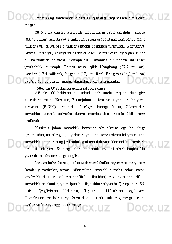 31Turizmning   samaradorlik   darajasi   quyidagi   raqamlarda   o‘z   aksini
topgan:
2015   yilda   eng   ko‘p   xorijlik   mehmonlarni   qabul   qilishda   Fransiya
(83,7 million), AQSh (74,8 million), Ispaniya (65,0 million), Xitoy (55,6
million) va Italiya (48,6 million) kuchli beshlikda turishibdi. Germaniya,
Buyuk Britaniya, Rossiya va Meksika kuchli o‘ntalikdan joy olgan. Biroq
bu   ko‘rsatkich   bo‘yicha   Yevropa   va   Osiyoning   bir   nechta   shaharlari
yetakchilik   qilmoqda.   Bunga   misol   qilib   Hongkong   (27,7   million),
London   (17,4   million),   Singapur   (17,1   million),   Bangkok   (16,2   million)
va Parij (15,0 million) singari shaharlarni keltirish mumkin.
150-o‘rin   O‘zbekiston   uchun   aslo   xos   emas
Afsuski,   O‘zbekiston   bu   sohada   hali   ancha   orqada   ekanligini
ko‘rish   mumkin.   Xususan,   Butunjahon   turizm   va   sayohatlar   bo‘yicha
kengashi   (BTSK)   tomonidan   berilgan   bahoga   ko‘ra,   O‘zbekiston
sayyohlar   tashrifi   bo‘yicha   dunyo   mamlakatlari   orasida   150-o‘rinni
egallaydi.
Yurtimiz   jahon   sayyohlik   bozorida   o‘z   o‘rniga   ega   bo‘lishiga
qaramasdan,   turistlarga   qulay   sharoit   yaratish,   servis   xizmatini   yaxshilash,
sayyohlik obidalarining jozibadorligini oshirish va reklamani kuchaytirish
darajasi   juda   past.   Shuning   uchun   bu   borada   sezilarli   o‘sish   haqida   fikr
yuritish ana shu omillarga bog‘liq.
Turizm bo‘yicha raqobatbardosh mamlakatlar reytingida dunyodagi
(madaniy   zaxiralar,   arzon   infratuzilma,   sayyohlik   mahsulotlari   narxi,
xavfsizlik   darajasi,   xalqaro   shaffoflik   jihatidan)   eng   jozibador   140   ta
sayyohlik  maskani   qayd  etilgan bo‘lib, ushbu  ro‘yxatda  Qozog‘iston  85-
o‘rin,   Qirg‘iziston   116-o‘rin,   Tojikiston   119-o‘rinni   egallagan,
O‘zbekiston   esa   Markaziy   Osiyo   davlatlari   o‘rtasida   eng   oxirgi   o‘rinda
turibdi va bu reytingga kiritilmagan. 